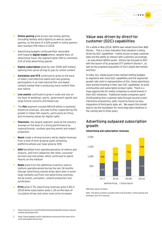 11
668 753 843
1,042
646
719
796
948
-
500
1,000
1,500
2,000
2017 2018 2019E 2021E
Advertising Subscription
►► Online gaming grew across real money gaming
(including fantasy and e-Sports) as well as casual
gaming, on the back of a 52% growth in online gamers
who reached 278 million in 2018
►► Advertising budgets continued their inexorable
shift towards digital media where, despite fears of
advertising fraud, the segment grew 34% to command
21% of total advertising spends
►► Digital subscription grew by over 250% with Indians
opening their purse strings to pay for online content
►► Animation and VFX continued to grow on the back
of India’s cost-effective talent pool and growing
participation in an international film and digital
content market that is producing more content than
ever before
►► Live events continued to grow in scale and size on
the back of weddings, sports, government spends and
large format concerts and theatricals
►► The film segment crossed INR100 billion in domestic
theatrical revenues, and was further supported by the
growth in Indian film exports, particularly to China,
and increasing values for digital rights
►► Television, the largest segment, grew at the industry
average on the back of a strong performance by
regional brands, multiple sporting events and impact
properties
►► Music made a strong recovery led by digital revenues
from a host of ever-growing audio streaming
platforms whose user base grew by 50%
►► OOH benefited from operationalization of metros and
airports, and from categories like retail, consumer
services and real estate, which continued to spend
heavily on the medium
►► Radio grew from the additional inventory sold on
stations operationalized during the last 18 months
(though advertising volume drops were seen in some
large markets) and from non-advertising revenues,
led by events, activation, content production and
syndication
►► Print grew 0.7%; advertising revenues grew 0.4% in
2018 while subscription grew 1.2% on the back of
circulation drives and some cover price increases
Value was driven by direct-to-
customer (D2C) capabilities
For a while in May 2018, Netflix was valued more than Walt
Disney1
. This is a clear indication that valuation is being
driven by D2C capabilities – mainly access to deep customer
data and the ability to interact with customers accordingly
– an area where Netflix excels. Disney has focused on D2C
with the launch of its proposed OTT platform Disney+2
, as
well as the proposed acquisition of Fox’s assets like Hotstar
and Hulu.
In India, too, media buyers have started shifting budgets
to segments with more D2C capabilities and the segmental
growth rate chart is representative of this. Some advertisers
have started investing in their own D2C capabilities, to build
communities and subscription product sales. There is a
huge opportunity for media companies to assist brands in
their D2C initiatives. Traditional media companies spent
2018 building their customer data through second-screen
interactive propositions, polls, house-to-house surveys,
integration of third-party data, etc. We expect this (small)
data to lay the foundation for more (big) data initiatives in
the coming two to three years.
1.	 https://money.cnn.com/2018/05/24/investing/netflix-disney-comcast-
market-value/index.html
2.	 https://www.adweek.com/tv-video/disney-announces-the-name-of-its-
much-anticipated-ott-service/
Advertising outpaced subscription
growth
Advertising and subscription revenues
INR billion (gross of taxes)
Note: The above numbers exclude events and activation, online gaming and
animation and VFX revenues
 