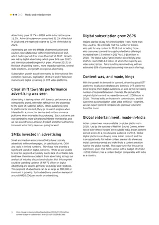 Media and entertainment
Advertising grew 12.7% in 2018, while subscription grew
11.2%. Advertising revenues comprised 51.2% of the total
in 2018 and are expected to grow to 52.4% of the total by
2021.
Advertising got over the effects of demonetization and
caution necessitated due to the implementation of GST,
which had impacted it for more than half of 2017. Growth
was led by digital advertising (which grew 34% over 2017)
and television advertising (which grew 14% over 2017) on
the back of sporting events, more impact properties, several
state elections, and growth in regional advertising.
Subscription growth was driven mainly by international film
exhibition revenues, digitization of DAS-III and IV television
markets and digital streaming on OTT video platforms.
Clear shift towards performance
advertising was seen
Advertising is seeing a clear shift towards performance as
compared to brand, with rates reflective of the closeness
to the point of customer action. While audiences come
to platforms for content, they go to search engines when
interested in a product or service and visit e-commerce
platforms when interested in purchasing. Such platforms are
now generating more advertising interest from brands and
we can expect to see Amazon, Flipkart and others attracting
increased advertising revenues going forward.
SMEs invested in advertising
Small and medium enterprises (SMEs) have typically
advertised in the yellow pages, or used local print, OOH
and radio in limited numbers. They have now diverted a
significant spend on digital platforms. While we are unable
to size this segment accurately due to lack of verifiable data
(and have therefore excluded it from advertising sizing), our
analysis of industry discussions indicates that this segment
could be spending upwards of INR72 billion on digital
advertising and search, primarily on Google and Facebook.
This segment of advertisers can be as large as 300,000 or
more and is growing. Such advertisers spend an average of
around INR20,000 per month on advertising.
Digital subscription grew 262%
Indians started to pay for online content – well, more than
they used to. We estimate that the number of Indians
who paid for any content in 2018 (not including those
who consumed content through bundled telco offerings)
increased from 7.5 million in 2017 to 12-15 million in
2018. The digital subscription market accordingly grew
262% to reach INR14.2 billion, of which the majority was
video subscription. Telco bundling remained key, with an
estimated 60% of consumption coming from such offerings.
Content was, and made, kings
With the growth in demand for content, driven by global OTT
platforms’ localization strategy and domestic OTT platforms’
drive to grow their digital audiences, as well as the increasing
number of regional television channels, the demand for
original digital content increased by around 1,200 hours in
2018. This has led to an increase in content rates, and till
such time as consolidation takes place in the OTT segment,
we can expect content companies to continue to benefit
from this trend.
Global entertainment, made-in-India
Indian content was made available on global platforms in
2018. Led by the success of Netflix’s Sacred Games, where
two of every three viewers were outside India, Indian content
earned access to a non-diaspora audience in 2018. Global
digital platforms are buying more Indian content, and this
is an opportunity for Indian content creators to showcase
India’s content prowess and make India a content creation
hub for the global market. The opportunity for this can be
significant, given that Netflix alone, with a budget of US$12
– US$13 billion3
, has a content budget comparable with India
as a country.
3.	 https://www.forbes.com/sites/danafeldman/2018/07/09/netflixs-
content-budget-is-updated-to-13b-in-2018/#33114c812b8c
 