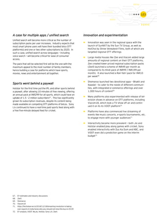 123
Innovation and experimentation
►► Innovation was seen in the regional space with the
launch of SunNXT by the Sun TV Group, as well as
HoiChoi by Shree Venkatesh Films, both of which are
targeted regional OTT offerings
►► Large media houses like Zee and Viacom added large
amounts of regional content on their OTT platforms.
Zee created lower priced regional subscription packs
(Zee5 launched a scheme of INR49 per month as
compared to its Hindi pack of INR99 / INR199 per
month). It also launched a Rail Yatri pack for INR10
per week68
►► Shemaroo launched two devotional apps – Bhakti and
Ibaadat – to cater to the needs of different communi-
ties, with integrated e-commerce offerings and over
1,000 hours of content69
►► Many platforms also experimented with release of tel-
evision shows in advance on OTT platforms, including
Viacom18, which took a TV show off air and contin-
ued it on its its VOOT platform70
►► Platforms have also commenced live streaming of
events like music concerts, e-sports tournaments, etc.
to engage more with younger audiences71
►► Interactivity became more prevalent – both Jio and
Hotstar enabled play along games with cricket, Sony
enabled interactivity with Dus Ka Dum and KBC, and
VOOT even did a prediction game on the interim
budget72
67.	 EY estimates and industry discussions
68.	 Zee5
69.	 Shemaroo
70.	 Viacom18
71.	 https://techobserver.in/2018/12/18/streaming-revolution-is-taking-
over-esports-in-india-heres-why-you-should-not-miss-this-bus-in-2019/
72.	 EY analysis; VOOT, MyJio, Hotstar, Sony LiV, Zee5
A case for multiple apps / unified search
Unified search will become more critical as the number of
subscription packs per user increases. Industry expects that
most smart phone users will have their bundled telco OTT
platform(s) and one or two other subscriptions by 2020. In
such a case, unified search across languages – including
voice search – will become critical for ease of consumer
access.
The pack that will be selected first will be the one with the
maximum appeal to the most number of family members,
hence building a case for platforms which have sports,
movies, news and entertainment all together.
Sports went behind a paywall
Hotstar for the first time put the IPL and other sports behind
a paywall, after allowing 10 minutes of free viewing, offering
an annual pack at INR299 for all sports, which could have an
uptake of 1.5 - 2 million subscribers67
. This has significantly
grown its subscription revenues, despite its content being
made available on competing OTT platforms of telcos. Sony
Liv continued to have a real-time paid sports feed along with
a free five-minute delayed feed for cricket.
 