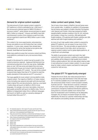 Media and entertainment
Demand for original content exploded
The total amount of fresh original content created for
OTT platforms in 2018 is estimated to be 1,200 hours73
.
Zee announced a planned spend of INR25-30 billion in
exclusive content74
, while Hotstar announced plans to spend
INR1.2 billion on originals75
. Amazon and Netflix have both
commissioned in excess of ten originals as well from India
and are expected to spend over INR10 billion a year in India
combined76
.
This content is far more experimental, and production
houses and platforms are still finding their own content
equations. In some cases, sequels have already been
commissioned for series that worked across genres like
Karanjit, Gandi Baat and Sacred Games.
While many platforms grew their exclusive content portfolios,
most platforms continued to carry non-exclusive library
content.
Growth in the demand for content has led to growth in the
content production segment. Applause Entertainment has
commenced production of over ten new series, SaReGaMa
plans on over 100 new series and digital films and many
more production houses are trying to meet the demand of
additional, high-quality OTT content. The cost of this content
is several times higher than that of TV content to meet the
quality standards of international and OTT consumers77
.
The huge appetite for local content is driving Netflix’s India
original content. The majority of Netflix’s 12 Indian original
series (including new seasons) and eight yet-to-be-launched
Indian original films and documentaries, stand-up, unscripted
/ reality shows will launch on Netflix in 2019 in local
languages. On average, once every two weeks a new local
high-quality series/film will launch on Netflix India. This is in
addition to independent Indian films in different languages
that launch on Netflix as well as a growing catalogue of
licensed Indian films and TV78
.
Indian content went global, finally
Two of every three viewers of Netflix’s Sacred Games were
from outside India. In addition to subtitles in 24 languages,
Sacred Games was dubbed in English, Brazilian Portuguese,
Latin Spanish and Turkish. Ghoul was enjoyed by English
speaking Netflix members residing in the US, UK, Australia
and Canada- in these four countries, 45% watched with
English dubbing, 37% watched with English subtitles and 18%
watched with both English dubbing and subtitles79
.
As more of such high quality Indian content is acquired by
global OTT platforms, we can expect to see more of this
trend in the future. This also provides an opportunity for
more content exports from India, which can become a
regional content creation hub for global digital platforms, at
a significant cost advantage.
The ability to personalize content and match the right
content to the right consumer in addition to quality dubbing
and subtitles will be integral to high-quality local content
finding a global audience. Not only does global viewing make
it more attractive to invest in Indian content, it is also a huge
draw for Indian content creators and talent to make great
content for VoD services.
The global OTT TV opportunity emerged
Towards the end of 2018, Star India announced that it
would stop using cable distribution in the USA and made
its TV channels available only on the Hotstar platform80
.
Zee announced similar moves in some European markets,
Australia and Fiji81
. These decisions could be a reflection
of the cord cutting in these markets, or high distribution
commissions charged by traditional distribution platforms.
Going direct to consumer enables more revenue flow-
back for broadcasters and if marketing can be adequately
managed, this can lead to increased margins for them.
Additionally, the direct to customer relationships will help
with valuations and building valuable consumer data.
73.	 EY estimates based on 100 original TV series and 50 short films
74.	 https://www.thehindubusinessline.com/info-tech/as-ott-space-hots-up-
Zee5-to-air-150-originals/article24708622.ece
75.	 https://economictimes.indiatimes.com/tech/internet/hotstar-to-invest-
rs-120-crore-in-generating-original-content/articleshow/67534513.cms
76.	 https://www.exchange4media.com/digital-news/2018-a-turning-point-
for-original-content-on-ott-92458.html
77.	 Industry discussions
78.	 Netflix India
79.	 Netflix India
80.	 http://www.indiantelevision.com/iworld/over-the-top-services/star-
india-adopts-hotstar-only-model-in-us-channels-to-off-cable-tv-from-5-
january-181215
81.	 https://economictimes.indiatimes.com/industry/media/entertainment/
zee-to-go-ott-only-in-europe-australia-plans-to-pull-plug-on-linear-
service/articleshow/67670140.cms
 