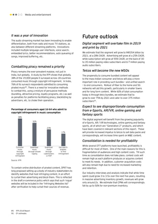 Media and entertainment
It was a year of innovation
The audio streaming market has been innovating to enable
differentiation, both from radio and music TV stations, as
also between different streaming platforms. Innovations
included multiple language user interfaces, voice search,
embedded lyrics, better recommendations, auto queueing of
songs, improved buffering, etc.
Combatting piracy remained a priority
Piracy remains the ever-prevalent malaise, not just in
India, but globally. A study by the IFPI shows that globally,
38% of the 19,000 people it surveyed across 18 countries
consumed music through copyright infringement. In India,
76% of its survey’s respondents admitted to consuming
pirated music89
. There is a need for innovative methods
to combat this, using a mixture of persuasive methods
(bundling, attractive pricing, loyalty programs, etc.) as well
as penalties for platforms facilitating piracy, blacklisting by
advertisers, etc. to choke their operation.
Future outlook
Digital segment will overtake film in 2019
and print by 2021
We estimate that the segment will grow to INR354 billion by
2021, at a 28% CAGR. Advertising will grow at a 25% CAGR,
while subscription will grow at 55% CAGR, on the back of 30
to 35 million paying video subscribers and 6-7 million paying
audio subscribers.
Telcos will become the new MSOs
The propensity to consume bundled content will appeal
to the mass Indian consumer and telcos will play a more
important role in providing such bundles – and unified search
– to end consumers. Rollout of fiber to the home and 5G
networks will aid this growth, particularly in smaller towns
and for long form content. While 60% of total consumption
today is through telco bundles, we estimate that to
grow to over 75% by 2021 and cater to over 375 million
subscribers90
.
Expect to see disproportionate consumption
from e-Sports, AR/VR, online gaming and
fantasy sports
The digital segment will benefit from the growing popularity
of e-Sports, AR / VR technologies, online gaming and fantasy
sports, all of which are “Generation Z” products, and which
have been covered in relevant sections of this report. These
will provide increased impetus to telcos to sell data packs and
correspondingly, will increase time spent on M&E content.
Consolidation is needed for profitability
While several OTT platforms have launched, profitability is
difficult for most of them. One of the main reasons for this is
fragmentation of audiences and high content costs. Till such
time as consolidation does not take place, contest costs will
remain high as each platform produces or acquires content
to meet its needs. In addition, customer acquisition costs
will also remain high due to need for increased marketing
and retention.
Our industry interviews and analysis indicate that while time
spent could grow 3 to 3.5x over the next five years, resulting
in massive advertising inventory growth, revenues will grow
only around 2x. We estimate that CPMs will correspondingly
fall by up to 50% for non-premium inventory.
Percentage of consumers aged 16-64 who admit to
copyright infringement in music consumption
38%
32%
23%
17%
Consume
music
through
copyright
infringment
Download
music
through stream
ripping
Download
music
through
cyberlockers
or P2P
Use search
engines
to ﬁnd
infringement
89.	 IFPI 2018 Report
90.	 EY estimates
Source: IFPI
To contain online distribution of pirated content, DPIIT has
long proposed setting up a body of industry stakeholders to
identify websites that host infringing content, in an effort
to curtail their advertising and block them. This is reflected
in the draft e-commerce policy which says that such ‘rogue’
websites will be included in the “Infringing Websites list”
after verification to help curtail their sources of revenue.
 