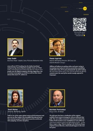 135135
2019 will see OTT breaking into the Indian heartland
and garnering viewership from smaller towns. In Urban
India, technological innovations like fibernet will get more
people onto the digital ecosystem thereby triggering a rise
in content consumption on mobile as well as other smart
devices like smart TV, tablets etc.
Uday Sodhi
Business Head - Digital, Sony Pictures Networks India
Millions of Indians are getting online each year owing to
increasing smart phone & internet penetration and falling
mobile data rates. We’ve just witnessed the tip of the iceberg,
the real surge will be seen in Tier II & III markets by offering
content as per the need of the market mostly regional in
languages.
Pawan Agarwal
Deputy Managing Director, DB Corp Ltd.
(Dainik Bhaskar Group)
The past year has been a vindication of the original,
exclusive local content strategy for whoever followed that
path. The ‘100 million consumers’ industry potential of the
Indian SVOD market is now established on twin pillars of
mass local original content and affordable pricing – at less
than a rupee a day. What is missing is the build up of large
original content libraries, which should happen in the next
two years.
Nachiket Pantvaidya
Group COO, Alt Balaji
India is one of the major global centers of entertainment and
you can see that today in the incredible diversity of stories
that entertain people in India and around the world with
their gripping, inventive storylines.
Swati Mohan
Director, Marketing, Netflix
Scan the QR code to
view videos, where
indicated with
 