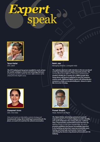 The OTT industry pie has grown manifold in 2018, as have
the number of players. Content and technology that cater
to language markets will be the clear differentiator of the
wheat from the chaff in 2019.
Tarun Katial
CEO, Zee5
The explosion of private cable television in the 90s was based
on the huge latent demand-supply mismatch premise. The
current phase is not different, and raises a fundamental
question whether for a country of 1.3 Billion people these
many shows and stories is adequate to meet the consumer
content needs. Additional digital content will ultimately give
consumers a choice across potentially 500+ shows in a year,
like it is in the US today.
Rohit Jain
Managing Director, Lionsgate India
Data and trends can help define content strategy and
investment for today. But to build loyal communities for the
future, we need to be cued into the cultural conversation.
Chanpreet Arora
CEO, Vice India
Expert
speak
The Digital Media Advertising maintained a growth
trajectory of 30% Y-o-Y and is nudging towards a healthy
20% of all Ad Spends in the country this year. Audience
Data, Programmatic and Branded Content has been the
defining trends in 2018. More significantly; the role of
premium publishers has become increasingly important
in the backdrop of advertiser concerns around fake news
busting and brand safe environment. Content based
advertising has become a key domain of innovation for the
industry.
Puneet Singhvi
Head, Network18 Digital
 