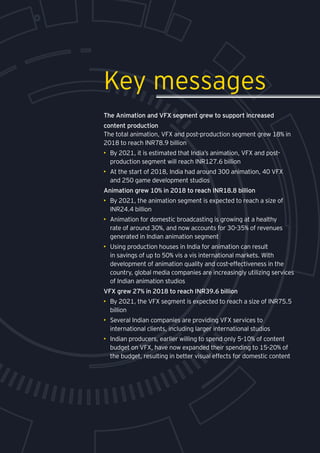 Media and entertainment
The Animation and VFX segment grew to support increased
content production
The total animation, VFX and post-production segment grew 18% in
2018 to reach INR78.9 billion
•	 By 2021, it is estimated that India’s animation, VFX and post-
production segment will reach INR127.6 billion
•	 At the start of 2018, India had around 300 animation, 40 VFX
and 250 game development studios
Animation grew 10% in 2018 to reach INR18.8 billion
•	 By 2021, the animation segment is expected to reach a size of
INR24.4 billion
•	 Animation for domestic broadcasting is growing at a healthy
rate of around 30%, and now accounts for 30-35% of revenues
generated in Indian animation segment
•	 Using production houses in India for animation can result
in savings of up to 50% vis a vis international markets. With
development of animation quality and cost-effectiveness in the
country, global media companies are increasingly utilizing services
of Indian animation studios
VFX grew 27% in 2018 to reach INR39.6 billion
•	 By 2021, the VFX segment is expected to reach a size of INR75.5
billion
•	 Several Indian companies are providing VFX services to
international clients, including larger international studios
•	 Indian producers, earlier willing to spend only 5-10% of content
budget on VFX, have now expanded their spending to 15-20% of
the budget, resulting in better visual effects for domestic content
Key messages
 