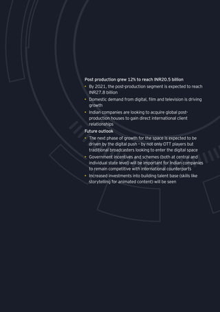 141
Post production grew 12% to reach INR20.5 billion
•	 By 2021, the post-production segment is expected to reach
INR27.8 billion
•	 Domestic demand from digital, film and television is driving
growth
•	 Indian companies are looking to acquire global post-
production houses to gain direct international client
relationships
Future outlook
•	 The next phase of growth for the space is expected to be
driven by the digital push – by not only OTT players but
traditional broadcasters looking to enter the digital space
•	 Government incentives and schemes (both at central and
individual state level) will be important for Indian companies
to remain competitive with international counterparts
•	 Increased investments into building talent base (skills like
storytelling for animated content) will be seen
 