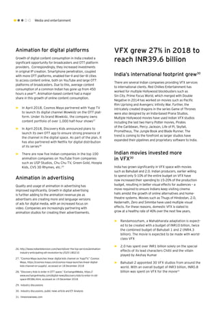 Media and entertainment
Animation for digital platforms
Growth of digital content consumption in India created a
significant opportunity for broadcasters and OTT platform
providers. Correspondingly, they increased investments
in original IP creation. Smartphone penetration, coupled
with more OTT platforms, enabled tier-II and tier-III cities
to access content online, both on YouTube and large OTT
platforms of broadcasters. Due to this, average content
consumption of a common Indian has gone up from 450
hours a year26
. Animation-based content had a major
share in this growth of online content consumption.
►► In April 2018, Cosmos Maya partnered with Yupp TV
to launch its digital channel Wowkidz on the OTT plat-
form. Under its brand Wowkidz, the company owns
content portfolio of over 1,000 half-hour shows27
►► In April 2018, Discovery Kids announced plans to
launch its own OTT app to ensure strong presence of
the channel in the digital space. As part of the plan, it
has also partnered with Netflix for digital distribution
of its series28
►► There are now five Indian companies in the top 100
animation companies on YouTube from companies
such as USP Studios, Chu Chu TV, Green Gold, Hoopla
Kids, CVS 3D Rhymes, etc.29
Animation in advertising
Quality and usage of animation in advertising has
improved significantly. Growth in digital advertising
is further adding to the animation revenue pie as
advertisers are creating more and language versions
of ads for digital media, with an increased focus on
video. Companies are increasingly partnering with
animation studios for creating their advertisements.
VFX grew 27% in 2018 to
reach INR39.6 billion
India’s international footprint grew30
There are several Indian companies providing VFX services
to international clients. Red Chillies Entertainment has
worked for multiple Hollywood blockbusters such as
Sin City. Prime Focus World, which merged with Double
Negative in 2014 has worked on movies such as Pacific
Rim Uprising and Avengers: Infinity War. Further, the
intricately created dragons in the series Game of Thrones
were also designed by an India-based Prana Studios.
Multiple Hollywood movies have used Indian VFX studios
including the last two Harry Potter movies, Pirates
of the Caribbean, Percy Jackson, Life of Pi, Skyfall,
Prometheus, The Jungle Book and Blade Runner. The
trend is coming to the forefront as larger studios have
expanded their pipelines and proprietary software to India.
Indian movies invested more
in VFX30
India has grown significantly in VFX space with movies
such as Bahubali and 2.0. Indian producers, earlier willing
to spend only 5-10% of the entire budget on VFX have
now increased their spending to 15-20% of the production
budget, resulting in better visual effects for audiences – a
move required to ensure Indians keep visiting cinema
halls amidst the growth of online alternatives and home-
theatre systems. Movies such as Thugs of Hindostan, 2.0,
Kedarnath, Zero and Simmba have used multiple visual
effects. For these reasons, domestic VFX is slated to
grow at a healthy rate of 40% over the next few years.
►► Randamoozham, a Mahabharata adaptation is expect-
ed to be created with a budget of INR10 billion, twice
the combined budget of Bahubali 1 and 2 (INR4.3
billion). The movie is expected to be made with world-
class VFX
►► 2.0 has spent over INR1 billion solely on the special
effects of its lead characters Chitti and the villain
played by Akshay Kumar
►► Bahubali 2 appointed 30 VFX studios from around the
world. With an overall budget of INR3 billion, INR0.8
billion was spent on VFX for the movie31
26.	http://www.indiantelevision.com/iworld/over-the-top-services/animation-
industry-anticipating-ott-revolution-by-2020-180210
27.	“Cosmos-Maya launches linear digital kids channel on YuppTV,” Cosmos
Maya, https://cosmos-maya.com/cosmos-maya-launches-linear-digital-
kids-channel-on-yupptv/, accessed on 18 December 2018
28.	“Discovery Kids to enter in OTT space,” Exchange4Media, https://
www.exchange4media.com/digital-news/discovery-kids-to-enter-in-ott-
space-89386.html, accessed on 19 December 2018
29.	 Industry discussions
30.	 Industry discussions, public news article and EY Analysis
31.	 timesnownews.com
 