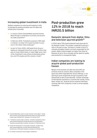 147
Increasing global investment in India
Multiple companies are entering and investing in India
to leverage the growing animation and VFX talent and
infrastructure it provides:
►► In January 2018, Emerald Media acquired Cosmos
Maya through a combination of primary and second-
ary stake acquisition32
►► In February 2018, Framestone acquired a 50% stake
in Anibrain, an Indian VFX studio to bolster its pres-
ence in the Indian media landscape33
►► As part of Vision 2020, UAE-based Aries Group is
leading an Indywood Consortium as part of which they
plan to invest US$10 billion in India’s M&E sector. Part
of the investment is also aimed at developing anima-
tion and VFX studios and film schools in India34
Post-production grew
12% in 2018 to reach
INR20.5 billion
Domestic demand from digital, films
and television spurred growth35
In 2018, about 70% of post-production work done was for
the domestic market. This number is expected to grow at a
rate of 15% year-on-year. The boom in number of local TV
channels and digital content is primarily responsible for this
growth. Digital content budgets are higher than those for
television by up to 10x on average and the spend on quality
post-production is consequently higher.
Indian companies are looking to
acquire global post-production
houses
Margins in this business are often low and profits are
primarily driven by volumes. Many companies in the
space have either expanded their service offerings, or are
planning to grow inorganically through acquisitions, both
domestically as well as internationally. Another advantage
of international acquisitions in countries like Canada, France,
Spain, Ireland, etc. would be the tax incentives that these
countries offer their companies in order to remain globally
competitive.
32.	“Emerald Media Buys Control of Indian Animator Cosmos-Maya,” Variety,
https://variety.com/2018/biz/asia/emerald-media-buys-indian-animator-
cosmos-maya-1202661023/, accessed on 18 January 2019
33.	 “Framestore acquired stake in Anibrain,” Animation Supplement, http://
www.animationsupplement.in/index.php/honours-and-awards/481-
framestore-acquired-stake-in-anibrain, accessed on 19 December 2018
34.	“Dubai Film Entrepreneurs' $10 B project Indywood,” Khaleej Times,
https://www.khaleejtimes.com/international/india/dubai-film-
entrepreneurs-10-B-project-indywood, accessed on 25 October 2018.
35.	 EY analysis of production house budgets reviewed by it
 