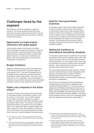 Media and entertainment
Challenges faced by the
segment
While India has most of the ingredients to make it an
animation, VFX and post-production back-office for the
globe, there are certain aspects that could come in the way
and need to be addressed by policy intervention, regulatory
changes and innovation.
Opportunity to create original
characters with global appeal
Indian animation segment relies heavily on storylines
around mythological concepts and characters. The share of
original characters created and owned by Indian studios is
significantly lesser compared to western countries where
original characters are created such as Spiderman and
Batman, which have a global appeal and are monetized,
consequently, at a global level.
Budget limitations
Budgets for Hollywood movies using VFX are generally six
to 10 times those of Indian films, resulting in difference
in the quality of VFX36
. In the case of animated films, too,
the budget of global studios would average 20-30 times
the budget for a typical Indian product. Due to this, even a
movie such as “The Jungle Book,” which is India-based, is
created by foreign animation houses as they have the budget
required for carrying out the required level of animation37
.
Higher cost compared to live action
shows38
According to research, the average cost for producing 2D
or 3D animated content is around INR1-2 million or more
for a show of 11-22 minutes. The cost further depends
on the number of characters, backgrounds, quality of
animation, etc. Shows that attain higher viewership usually
cost between INR3-5 million. If the content is produced for
international markets, the investment can go up to INR10
million. This is significantly higher compared to INR0.7-0.9
million required for one live action episode of comparable
size on a GEC channel. This prompts broadcasters to invest
more in live action content as opposed to animated content.
Need for more government
incentives
An animation content creator needs multiple government
incentives to produce a series. In India, such incentives
are often lacking. Working with foreign companies doesn’t
entail tax in India but local production is charged with GST
of 15%. In addition, there is a withholding tax on payments.
Countries such as Singapore provide incentives amounting
to 25% and Malaysia has created a fund for animation
producers. Such initiatives are also required in India to
strengthen animation and VFX sector and make it more
competitive globally38
.
Skilling the workforce to
international storytelling standards
The animation segment requires scriptwriters who can adapt
storytelling from live action to animated content. India needs
creators and writers who can create characters which have
international appeal. For this to happen, India’s writers need
to be exposed to or trained in animation specific storytelling
methods. There is need for talent in this space, and is an
area large Indian studios need to invest in.
VFX and animation segments are labor-intensive. However,
due to the complexity of jobs and lack of adequately skilled
workforce, the segment faces a significant challenge.
Although freelance talent thrives in the segment, a
dedicated pool of workers is required to have a reliable pool
of resources for stakeholders.
Some studios have initiated their own training programs
to engage and up-skill local talent in collaboration with
institutes like Whistling Woods, etc. Prime Focus Studio, in
collaboration with Media and Entertainment Skills Council
(MESC), operating under Ministry of Skill Development and
Entrepreneurship (MSDE), launched Prime Focus Academy
of Media and Entertainment Studies (PFAMES), a specialized
division providing training in areas such as rotoscopy, digital
paint and rotomation and matchmove, among others39
.
36.	“VFX: Waiting for a marvel,” Fortune, https://www.fortuneindia.com/
technology/vfx-waiting-for-a-marvel/102298, accessed on 18 December
2018
37.	“Why India’s film animation industry is still struggling,” Live Mint, https://
www.livemint.com/Consumer/srodhe895MOz60byz2e0DL/Why-Indias-
film-animation-industry-is-still-struggling.html, accessed on 18 January
2019
38.	“Animation sees an uptick despite expensive production,” Indian
Television, http://www.indiantelevision.com/television/tv-channels/kids/
animation-sees-an-uptick-despite-expensive-production-180222, accessed
on 18 January 2019
39.	“Media and Entertainment skills council together with prime focus
launches PFAMES,” Business Standard, https://www.business-standard.
com/article/news-ani/media-and-entertainment-skills-council-together-
with-prime-focus-launches-pfames-118062800515_1.html, accessed on
19 December 2018
 
