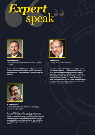 Expert
speak
As an established and credible base for producing great
animation content, India is now healthily positioned to
explore a whole new world of possibilities. Local stories and
global storytelling is proving itself and the near term will
see many Indian properties travelling far and wide. It’s an
incredible time for animation. It’s an incredible time for
India!
A K Madhavan
Founder & Chief Executive Officer, Assemblage
Entertainment Pvt. Ltd.
India's animation and VFX segment will grow at a rapid
pace on increased content demand, both in India and on
global platforms. I expect the industry to double in the next
3-4 years.
Namit Malhotra
Founder, Executive Chairman & Global CEO of Prime
Focus Ltd.
Animation growth is driven by uptake in digital content
and increased domestic TV demand for local content. Vfx
on the other hand is witnessing growth rates upwards
of 25% due increased share of budget in domestic films /
TV  and substantial contribution to Hollywood and other
international IPs by Indian VFX talent. In the years
ahead digital platforms and AR/VR will propel animation
and visual effects to new heights both in terms of visual
experience and commercial successes.
Biren Ghose
Country Head, Technicolor India
 