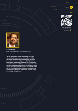 151151
The rise in animation content consumption due to new
viewing platforms and viewing services, both in India
and abroad, is resulting in increased demand for quality
animation, and hence creating new and highly attractive
opportunities for the Indian Animation and VFX industry,
across film, television and digital outsourced projects which
represent 85% of total animation services turnover in India,
and for original content with universal appeal for the global
market, enhancing the Indian Animation Industry’s global
footprint around the world, and growing the talent pool to
service this growing demand.
P. Jayakumar
Chief Executive Officer, Toonz Media Group
Scan the QR code to
view videos, where
indicated with
 