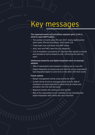 Media and entertainment
The organized events and activations segment grew 15.6% in
2018 to reach INR75 billion
•	 The number of events grew 9% over 2017, led by digital events
which grew 35% and activations, which grew 21%
•	 Ticket sales now contribute over INR7 billion
•	 Auto, tech and FMCG were the top categories
•	 31% of marketers surveyed by EY said that their spends on events
and activations had increased by over 10% during the last two
years
Intellectual properties and digital integration were increasingly
adopted
•	 38% of respondents had invested in creating one or more IPs
•	 Digital integration increased and over half the survey respondents
had integrated digital in some form or the other with their events
Future outlook
•	 Margin management will be a key priority for 2019
•	 Growth will be driven by managed events and IPs: 69% of
marketers surveyed expected to spend more on events and
activation over the next two years
•	 Regional markets will continue to drive growth
•	 86% of the respondents to our marketer survey indicated that
digital integration with events was very important
Key messages
 