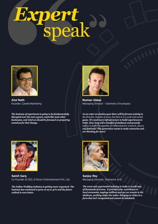 The Indian Wedding Industry is getting more organized. The
business has continued to grow at 25 to 30% and the future
outlook is even better.
Samit Garg
Co-Founder & CEO, E-Factor Entertainment Pvt. Ltd.
The event and experiential industry in India is worth tens
of thousands of crores. It provides jobs, contributes to
local economies, employs millions and yet we remain in the
shadows, working under the radar, bringing in riches in a
form that isn’t recognized and cannot be tabulated.
Sanjoy Roy
Managing Director, Teamwork Arts
Expert
speak
The business of experiences is going to be fundamentally
disrupted over the next 5 years, much like most other
businesses, and I feel we should be focussed on preparing
ourselves for that change.
Atul Nath
Founder, Candid Marketing
As we enter an election year there will be fervent activity in
the first few months of 2019, but then it is a wait and watch
game. We need more infrastructure to build experiences in
India. How long will a handful of stadiums and grounds
suffice to fulfil the appetite of millennials for concerts, shows
and festivals? This generation wants to make memories and
are thirsting for more!
Roshan Abbas
Managing Director – Geometry Encompass
 