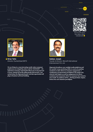 161161
We are living in a very interesting world, where consumer
preferences are shaped by what I call the ‘EXONOMY’ – the
experience economy. Experiential allows you to do good and
to serve, instead of merely selling goods and services. I am
excited about the disproportionate role that experiential will
play in the future of brand building.
Brian Tellis
Director, Fountainhead MKTG
Dispersal of audience over multiple media platforms and
the need for every marketing dollar to count are pushing
marketers to drive direct to consumer engagement. A
combination of experiential and digital is the perfect mix,
wherein both impact as well as engagement are direct,
consistent and economical. Direct to consumer has created a
new world: An audience of One….driving purchase, impact,
bottom line and valuation paradigms.
Sabbas Joseph
Founder & Director, Wizcraft International
Entertainment Pvt. Ltd.
Scan the QR code to
view videos, where
indicated with
 