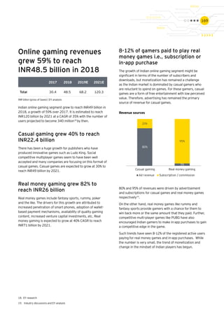 169
2017 2018 2019E 2021E
Total 30.4 48.5 68.2 120.3
Online gaming revenues
grew 59% to reach
INR48.5 billion in 2018
Indian online gaming segment grew to reach INR49 billion in
2018, a growth of 59% over 2017. It is estimated to reach
INR120 billion by 2021 at a CAGR of 35% with the number of
users projected to become 340 million18
by then.
Casual gaming grew 40% to reach
INR22.4 billion
There has been a huge growth for publishers who have
produced innovative games such as Ludo King. Social
competitive multiplayer games seem to have been well
accepted and many companies are focusing on this format of
casual games. Casual games are expected to grow at 30% to
reach INR49 billion by 2021.
Real money gaming grew 82% to
reach INR26 billion
Real money games include fantasy sports, rummy, poker
and the like. The drivers for this growth are attributed to
increased penetration of smart phones, adoption of wallet-
based payment mechanisms, availability of quality gaming
content, increased venture capital investments, etc. Real
money gaming is expected to grow at 40% CAGR to reach
INR71 billion by 2021.
8-12% of gamers paid to play real
money games i.e., subscription or
in-app purchase
The growth of Indian online gaming segment might be
significant in terms of the number of subscribers and
downloads, but monetization has remained a challenge
as the Indian market is dominated by casual gamers who
are reluctant to spend on games. For these gamers, casual
games are a form of free entertainment with low perceived
value. Therefore, advertising has remained the primary
source of revenue for casual games.
80%
5%
20%
95%
Casual gaming Real money gaming
Ad revenue Subscription / commission
80% and 95% of revenues were driven by advertisement
and subscriptions for casual games and real money games
respectively19
.
On the other hand, real money games like rummy and
fantasy sports provide gamers with a chance for them to
win back more or the same amount that they paid. Further,
competitive multi-player games like PUBG have also
encouraged Indian gamers to make in-app purchases to gain
a competitive edge in the game.
Such trends have seen 8-12% of the registered active users
paying for real money games and in-app purchases. While
the number is very small, the trend of monetization and
change in the mindset of Indian players has begun.
18.	 EY research
19.	 Industry discussions and EY analysis
Revenue sources
INR billon (gross of taxes) | EY analysis
 