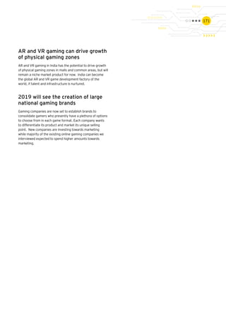 171
AR and VR gaming can drive growth
of physical gaming zones
AR and VR gaming in India has the potential to drive growth
of physical gaming zones in malls and common areas, but will
remain a niche market product for now. India can become
the global AR and VR game development factory of the
world, if talent and infrastructure is nurtured.
2019 will see the creation of large
national gaming brands
Gaming companies are now set to establish brands to
consolidate gamers who presently have a plethora of options
to choose from in each game format. Each company wants
to differentiate its product and market its unique selling
point. New companies are investing towards marketing
while majority of the existing online gaming companies we
interviewed expected to spend higher amounts towards
marketing.
 