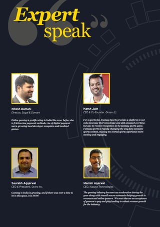 Expert
speak
Gaming in India is growing, and if there was ever a time to
be in this space, it is NOW!
Saurabh Aggarwal
CEO & President, Octro Inc.
Online gaming is proliferating in India like never before due
to friction-less payment methods, rise of digital payment
users, growing local developer ecosystem and localized
games.
Nitesh Damani
Director, Sugal & Damani
For a sports fan, Fantasy Sports provides a platform to not
only showcase their knowledge and skill amassed overtime,
but also to receive recognition in the fantasy sports game.
Fantasy sports is rapidly changing the way fans consume
sports content, making the overall sports experience more
exciting and engaging.
Harsh Jain
CEO & Co-Founder -Dream11
The gaming industry has seen an acceleration during the
year along with overall macro economics helping growth in
revenues and online gamers. We now also see an acceptance
of gamers to pay and play leading to robust revenue growth
for the industry.
Manish Agarwal
CEO, Nazara Technologies
 