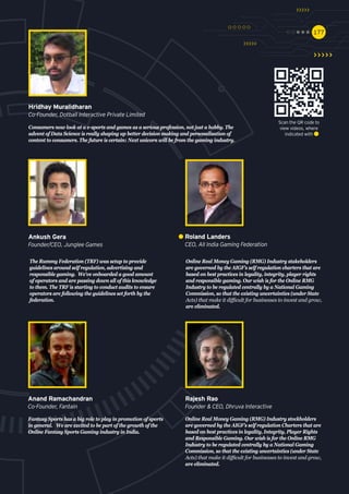 177177
Online Real Money Gaming (RMG) Industry stakeholders
are governed by the AIGF’s self regulation charters that are
based on best practices in legality, integrity, player rights
and responsible gaming. Our wish is for the Online RMG
Industry to be regulated centrally by a National Gaming
Commission, so that the existing uncertainties (under State
Acts) that make it difficult for businesses to invest and grow,
are eliminated.
Roland Landers
CEO, All India Gaming Federation
Online Real Money Gaming (RMG) Industry stockholders
are governed by the AIGF’s self regulation Charters that are
based on best practices in legality, Integrity, Player Rights
and Responsible Gaming. Our wish is for the Online RMG
Industry to be regulated centrally by a National Gaming
Commission, so that the existing uncertainties (under State
Acts) that make it difficult for businesses to invest and grow,
are eliminated.
Rajesh Rao
Founder & CEO, Dhruva Interactive
Fantasy Sports has a big role to play in promotion of sports
in general. We are excited to be part of the growth of the
Online Fantasy Sports Gaming industry in India.
Anand Ramachandran
Co-Founder, Fantain
The Rummy Federation (TRF) was setup to provide
guidelines around self regulation, advertising and
responsible gaming. We've onboarded a good amount
of operators and are passing down all of this knowledge
to them. The TRF is starting to conduct audits to ensure
operators are following the guidelines set forth by the
federation.
Ankush Gera
Founder/CEO, Junglee Games
Consumers now look at a e-sports and games as a serious profession, not just a hobby. The
advent of Data Science is really shaping up better decision making and personalisation of
content to consumers. The future is certain: Next unicorn will be from the gaming industry.
Hridhay Muralidharan
Co-Founder, Dotball Interactive Private Limited
Scan the QR code to
view videos, where
indicated with
 