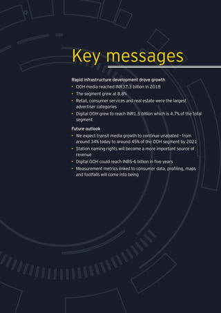 Media and entertainment
Rapid infrastructure development drove growth
•	 OOH media reached INR37.3 billion in 2018
•	 The segment grew at 8.8%
•	 Retail, consumer services and real estate were the largest
advertiser categories
•	 Digital OOH grew to reach INR1.5 billion which is 4.7% of the total
segment
Future outlook
•	 We expect transit media growth to continue unabated - from
around 34% today to around 45% of the OOH segment by 2021
•	 Station naming rights will become a more important source of
revenue
•	 Digital OOH could reach INR5-6 billion in five years
•	 Measurement metrics linked to consumer data, profiling, maps
and footfalls will come into being
Key messages
 