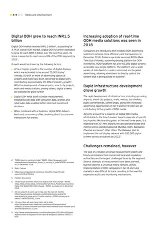 Media and entertainment
Digital OOH grew to reach INR1.5
billion
Digital OOH market reached INR1.5 billion2
, accounting for
4.7% of overall OOH market. Digital OOH is further estimated
to grow to reach INR5-6 billion over the next five years. Its
share is expected to reach around 8% of the OOH segment by
20213
.
Growth would be driven by the following factors:
•	 4-5x or higher growth in the number of digital displays,
which are estimated to be around 70,000 today4
.
Already, 50-60% or more of advertising spaces at
airports and malls have been converted to digital OOH,
contributing approximately 20-30% of industry growth5
.
With the development of new airports, smart city projects,
malls and metro stations, among others, digital screens
are expected to grow further
•	 Digital OOH lends itself to better measurement.
Integrating site data with consumer data, profiles and
retail sales data enables better informed investment
decisions
•	 When combined with activations, digital OOH delivers
leads and consumer profiles, enabling direct to consumer
interactions for brands
2.	 “DOOH boom is coming to India,” WARC, https://www.warc.com/
newsandopinion/news/dooh_boom_is_coming_to_india/40858, accessed
on 16 December 2018
3.	 Refer 2 above
4.	 https://www.impactonnet.com/cover-story/the-impact-trends-
report-2019-6272.html
5.	 Industry discussions
6.	 “Posterscope launches India's first digital OOH Ad Exchange – ROOH,”
Afaqs, https://www.afaqs.com/news/story/54061_Posterscope-launches-
Indias-first-digital-OOH-Ad-Exchange---ROOH, accessed on 16 December
2018
7.	 30 new airports to come up in India over the next 15 months
https://www.business-standard.com/article/economy-policy/30-
new-airports-to-come-up-in-15-mths-country-s-100th-coming-up-in-
sikkim-118092000930_1.html
8.	 15 more cities will soon have metro rail in India
https://economictimes.indiatimes.com/industry/transportation/
railways/15-more-cities-will-soon-have-metro-network-union-minister-puri/
articleshow/66419131.cms
9.	 http://www.newindianexpress.com/cities/bengaluru/2018/nov/26/giant-
digital-screens-to-display-info-on-trains-at-bengaluru-stations-1903171.
html
Increasing adoption of real-time
OOH media solutions was seen in
2018
Companies are introducing tech-enabled OOH advertising
systems to achieve more efficiency and transparency. In
December 2018, Posterscope India launched ROOH (Real
Time Out of Home), a planning-buying platform for OOH
inventories. ROOH platform has over 60,000 digital screens
accessible via a single platform. The platform uses a wide
variety of data feeds to create customized and targeted
advertising, allowing advertisers to directly control the
content that is being played on screens6
.
Rapid infrastructure development
drove growth
The rapid development of infrastructure, including upcoming
airports, smart city projects, malls, metros, bus shelters,
public conveniences, coffee shops, along with increased
advertising opportunities in tier-II and tier-III cities are all
contributing to the growth of OOH media.
Airports account for a majority of digital OOH media,
attributable to the time travelers have to view ads at specific
touch-points like boarding gates. In the next three years, it is
expected that 307
new airports will get operationalized and
metros will be operationalized at Mumbai, Delhi, Bangalore,
Chennai and seven8
other cities. The Railways plan to
implement the rail display network with 100,000 digital
screens across all stations by 20229
.
Challenges remained, however
The lack of a reliable universal measurement system and
timely permissions from concerned local and regulatory
authorities are the largest challenges faced by the segment.
Several attempts at measurement have been planned,
but the need for a universal metric remains unmet.
Implementation of OOH campaigns in tier-III and rural
markets is also difficult to track, resulting in the need for
expensive audits and monitoring mechanisms.
 
