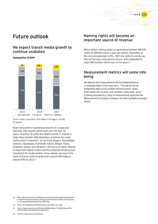 183
We expect transit media growth to
continue unabated
Composition of OOH
Source: Industry discussions, Pitch Madison, IPG Magna, GroupM,
EY analysis
Future outlook
75%
67%
53%
21%
26%
35%
4% 8% 12%
2014 2018 2022
Traditional Airports Metros / railways
Given the growth in operational airports (it is expected
that over 100 airports will be built over the next 15
years, including 18 under the UDAN scheme10
), metros in
large cities (another 500 kilometers of metros are under
construction or planned11
across Pune, Nagpur, Ahmedabad,
Chennai, Vijayawada, Kozhikode, Indore, Bhopal, Patna,
Guwahati, Kanpur and Varanasi ), the focus of Indian railways
to implement digital screens and the proposed infrastructure
investment for modernization of bus stands, we expect the
share of transit media to grow from around 34% today to
around 45% by 202112
.
10.	 https://economictimes.indiatimes.com/industry/transportation/airlines-
/-aviation/to-ease-business-of-flying-government-to-build-100-airports-
in-15-years/articleshow/61523048.cms
11.	 https://en.wikipedia.org/wiki/Urban_rail_transit_in_India;
12.	 https://www.livemint.com/Politics/ylEObaYWxcC7lGO2E2e4wJ/The-
rise-of-metro-rail-network-in-India.html
13.	 Industry discussions; EY analysis
Naming rights will become an
important source of revenue
Metro station naming rights are generating between INR100
million to INR400 million a year per station, depending on
the city and passenger traffic. With new stations coming up,
this can become a big revenue source, with a potential to
reach INR16 billion within four to five years13
.
Measurement metrics will come into
being 
We believe that measurement will be implemented on
a campaign basis in the near term.  This will be led by
integrating data across mobile phone location, maps,
OOH media site location and footfalls / sales data, which
is being proposed by a slew of measurement agencies like
Measurement of Outdoor Displays and Moving Walls amongst
others.
 