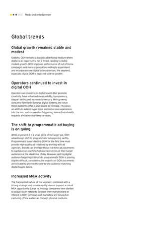 Media and entertainment
Global trends
Global growth remained stable and
modest
Globally, OOH remains a durable advertising medium where
digital is an opportunity, not a threat, leading to stable
modest growth. With improved performance of out-of-home
campaigns and more organizations willing to experiment
and incorporate new digital ad experiences, the segment,
especially digital OOH is expected to drive growth.
Operators continued to invest in
digital OOH
Operators are investing in digital boards that promote
creativity, have enhanced measurability, transparency,
daypart selling and increased inventory. With growing
consumer familiarity towards digital screens, the value
these platforms offer is also bound to increase. This gives
an ability to extend hyper-local and immersive experiences
into the mix, such as weather triggering, interactive e-health
requests and other real-time variables.
The shift to programmatic ad buying
is on-going
While at present it is a small piece of the larger pie, OOH
advertising’s shift to programmatic is happening swiftly.
Programmatic buyers testing OOH for the first time must
provide high-quality ad creatives by working with ad
agencies. Brands can leverage those real-time ad placements
to capitalize on reaching high concentrations of their target
audiences at the ideal time of day. However, getting digital
audience targeting criteria into programmatic OOH is proving
slightly difficult, considering the majority of OOH placements
are not able to provide the one-to-one audience matching
digital buyers desire.
Increased M&A activity
The fragmented nature of the segment, combined with a
strong strategic and private equity interest support a robust
M&A opportunity. Large technology companies have started
to acquire OOH networks to boost their market share as
interest in OOH increases and marketers are focused on
capturing offline audiences through physical mediums.
 