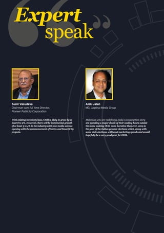 Expert
speak
With existing inventory base, OOH is likely to grow by at
least 8 to 9%. However, there will be incremental growth
of at least 3 to 4% in the industry with new media avenue
opening with the commencement of Metro and Smart City
projects.
Sunil Vasudeva
Chairman cum full time Director,
Pioneer Publicity Corporation
Millenials who are redefining India’s consumption story
are spending a major chunk of their waking hours outside
the home making OOH more lucrative than ever. 2019 is
the year of the Indian general elections which, along with
some state elections, will boost marketing spends and would
hopefully be a very good year for OOH.
Alok Jalan
MD, Laqshya Media Group
 