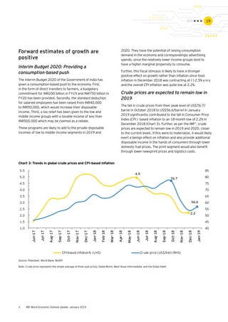 19
4.9
2.2
76.7
56.6
40
45
50
55
60
65
70
75
80
85
1.0
1.5
2.0
2.5
3.0
3.5
4.0
4.5
5.0
5.5
CPI-based inﬂation% (LHS) Crude price (US$/bbl) (RHS)
Source: Pinksheet. World Bank; MoSPI
Note: Crude price represents the simple average of three spot prices; Dated Brent, West Texas Intermediate, and the Dubai Fateh
Forward estimates of growth are
positive
Interim Budget 2020: Providing a
consumption-based push
The Interim Budget 2020 of the Government of India has
given a consumption-based push to the economy. First,
in the form of direct transfers to farmers, a budgetary
commitment for INR200 billion in FY19 and INR750 billion in
FY20 has been provided. Secondly, the standard deduction
for salaried employees has been raised from INR40,000
to INR50,000, which would increase their disposable
income. Third, a tax relief has been given to the low and
middle income groups with a taxable income of less than
INR500,000 which may be claimed as a rebate.
These programs are likely to add to the private disposable
incomes of low to middle income segments in 2019 and
Chart 3: Trends in global crude prices and CPI-based inflation
2020. They have the potential of raising consumption
demand in the economy and correspondingly advertising
spends, since the relatively lower income groups tend to
have a higher marginal propensity to consume.
Further, this fiscal stimulus is likely to have a stronger
positive effect on growth rather than inflation since food
inflation in December 2018 was contracting at (-) 2.5% y-o-y
and the overall CPI inflation was quite low at 2.2%.
Crude prices are expected to remain low in
2019
The fall in crude prices from their peak level of US$76.7/
barrel in October 2018 to US$56.6/barrel in January
2019 significantly contributed to the fall in Consumer Price
Index (CPI ) based inflation to an 18-month low of 2.2% in
December 2018 (Chart 3). Further, as per the IMF2
, crude
prices are expected to remain low in 2019 and 2020, closer
to the current levels. If this were to materialize, it would likely
exert a benign effect on inflation and also provide additional
disposable income in the hands of consumers through lower
domestic fuel prices. The print segment would also benefit
through lower newsprint prices and logistics costs.
2.	 IMF World Economic Outlook Update, January 2019
 