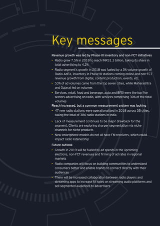 Media and entertainment
Revenue growth was led by Phase-III inventory and non-FCT initiatives
•	 Radio grew 7.5% in 2018 to reach INR31.3 billion, taking its share in
total advertising to 4.2%
•	 Radio segment’s growth in 2018 was fueled by a 3% volume growth of
Radio AdEX, inventory in Phase-III stations coming online and non-FCT
revenue growth from digital, content production, events, etc.
•	 53% of ad volumes came from the top seven cities, while Maharashtra
and Gujarat led on volumes
•	 Services, retail, food and beverage, auto and BFSI were the top five
sectors advertising on radio, with services comprising 30% of the total
volumes
Reach increased, but a common measurement system was lacking
•	 47 new radio stations were operationalized in 2018 across 35 cities,
taking the total of 386 radio stations in India
Key messages
•	 Lack of measurement continues to be major drawback for the
segment. Clients are exploring sharper segmentation via niche
channels for niche products
•	 New smartphone models do not all have FM receivers, which could
impact radio listenership
•	 Radio companies will focus on building communities to understand
consumers better and enable brands to connect directly with their
audiences
•	 There will be increased collaboration between radio players and
streaming apps to increase fill rates on streaming audio platforms and
sell segmented audiences to advertisers
Future outlook
•	 Growth in 2019 will be fueled by ad spends in the upcoming
elections, non-FCT revenues and firming of ad rates in regional
markets
 