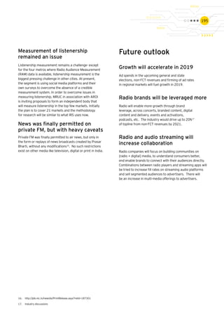 195
Measurement of listenership
remained an issue
Listenership measurement remains a challenge- except
for the four metros where Radio Audience Measurement
(RAM) data is available, listenership measurement is the
biggest pressing challenge in other cities. At present,
the segment is using social media platforms and their
own surveys to overcome the absence of a credible
measurement system. In order to overcome issues in
measuring listenership, MRUC in association with AROI
is inviting proposals to form an independent body that
will measure listenership in the top few markets. Initially
the plan is to cover 21 markets and the methodology
for research will be similar to what IRS uses now.
16.	 http://pib.nic.in/newsite/PrintRelease.aspx?relid=187301
17.	 Industry discussions
Future outlook
Growth will accelerate in 2019
Ad spends in the upcoming general and state
elections, non-FCT revenues and firming of ad rates
in regional markets will fuel growth in 2019.
Radio brands will be leveraged more
Radio will enable more growth through brand
leverage, across concerts, branded content, digital
content and delivery, events and activations,
podcasts, etc. The industry would drive up to 20%17
of topline from non-FCT revenues by 2021.
Radio and audio streaming will
increase collaboration
Radio companies will focus on building communities on
[radio + digital] media, to understand consumers better,
end enable brands to connect with their audiences directly.
Combinations between radio players and streaming apps will
be tried to increase fill rates on streaming audio platforms
and sell segmented audiences to advertisers. There will
be an increase in multi-media offerings to advertisers.
News was finally permitted on
private FM, but with heavy caveats
Private FM was finally permitted to air news, but only in
the form or replays of news broadcasts created by Prasar
Bharti, without any modifications16
. No such restrictions
exist on other media like television, digital or print in India.
 