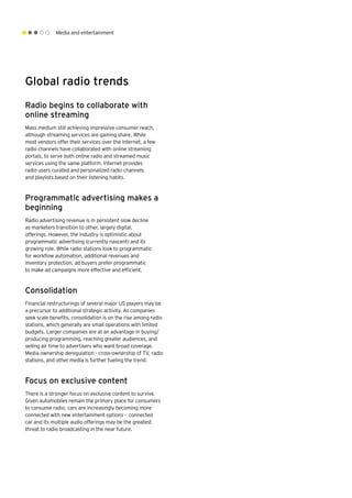 Media and entertainment
Global radio trends
Radio begins to collaborate with
online streaming
Mass medium still achieving impressive consumer reach,
although streaming services are gaining share. While
most vendors offer their services over the internet, a few
radio channels have collaborated with online streaming
portals, to serve both online radio and streamed music
services using the same platform. Internet provides
radio users curated and personalized radio channels
and playlists based on their listening habits.
Programmatic advertising makes a
beginning
Radio advertising revenue is in persistent slow decline
as marketers transition to other, largely digital,
offerings. However, the industry is optimistic about
programmatic advertising (currently nascent) and its
growing role. While radio stations look to programmatic
for workflow automation, additional revenues and
inventory protection, ad buyers prefer programmatic
to make ad campaigns more effective and efficient.
Consolidation
Financial restructurings of several major US players may be
a precursor to additional strategic activity. As companies
seek scale benefits, consolidation is on the rise among radio
stations, which generally are small operations with limited
budgets. Larger companies are at an advantage in buying/
producing programming, reaching greater audiences, and
selling air time to advertisers who want broad coverage.
Media ownership deregulation - cross-ownership of TV, radio
stations, and other media is further fueling the trend.
Focus on exclusive content
There is a stronger focus on exclusive content to survive.
Given automobiles remain the primary place for consumers
to consume radio, cars are increasingly becoming more
connected with new entertainment options - connected
car and its multiple audio offerings may be the greatest
threat to radio broadcasting in the near future. 
 