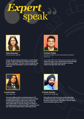Expert
speak
The unique ability of radio to seamlessly integrate with
emerging digital platforms has driven innovative and path
breaking programming in radio content. Brands have
recognized the potential of radio by using it along with
other mediums like TV and print. Owing to the change in
consumption patterns and growing GDP as compared to last
year, radio will certainly witness a double digit growth.
Ashit Kukian
CEO, Radio City
In 2019, the radio segment will emerge as a much stronger
medium. Radio is constantly innovating and integrating
its content with digital. The sector needs to change the way
it sells and [radio plus digital] is a potent combination for
advertisers.
Nisha Narayanan
COO & Director, Red FM
I am confident FM radio will the fastest growing traditional
media in the years to come. Radio brands will also diversify
and become multi media content producers, reaching
audiences through radio, video, SM all.
Prashant Panday
Managing Director & CEO, Entertainment Network
(India) Ltd.
M&A will be the only way to ensure double digit topline
and EBITDA growth in a tough media market overall. In
the absence of new licenses, radio players will enter digital
music streaming to improve reach.
Vineet Hukmani
MD and CEO, Radio One
 