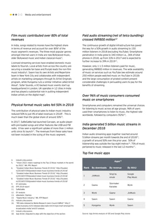 Media and entertainment
Film music contributed over 80% of total
revenues
In India, songs related to movies have the highest share
in terms of revenue and account for over 80%4
of the
music segment’s revenues. The three most popular genres
amongst internet users in India are new Bollywood music,
older Bollywood music and Indian classical music5
.
Licensed streaming services have enabled domestic music
labels to flourish. Local artists from across the country are
securing a sizeable fan base and Punjab leads the non-film
music industry6
. Saavn has its own Artists and Repertoire
team in New York City and collaborates with independent
artists on marketing campaigns through its Artist Originals
program, while Hungama runs a similar initiative called Artist
Aloud7
. Sofar Sounds, a VC-backed music events start-up
headquartered in London, UK operates in 12 cities in India
and has played a substantial role in putting independent
Indian artists on the digital map8
.
Physical format music sales fell 50% in 2018
The contribution of physical sales to Indian music industry
reduced 50% to just 4% of label revenues in 20189
. This is
much lower than the global share of around 30%10
.
In 2017, SaReGaMa had launched Carvaan, an audio player
with pre-loaded songs and other features like USB and FM
radio. It has seen a significant uptake of more than 1 million
units since its launch11
. The revenues from these sales have
not been included in the sizing of the music segment.
Paid audio streaming (net of telco bundling)
crossed INR800 million12
The continuous growth of digital infrastructure has paved
the way for a 50% growth in audio streaming to 150
million listeners in 2018 (excluding YouTube). Smartphone
penetration in India grew to 340 million i.e., 36% of total
phones in 2018, up from 33% in 2017 and is expected to
further increase to 39% in 201913
.
However, only 1-1.5 million listeners paid for music,
generating INR800 million in revenues. The wide availability
of music on services such as YouTube (we estimate around
250 million people watched music on YouTube in 2018)
and the large consumption of pirated content present
considerable challenges in persuading users to pay for the
benefits of streaming.
Over 96% of music consumers consumed
music on smartphones
Smartphones and computers remained the universal choices
for listening to music across all age groups. 96% of users
used their smartphones to listen to music, the highest rate
worldwide, followed by computers (92%)14
.
India generated 5 billion music streams in
December 2018
Indian audio streaming apps together reached around
5 billion streams per month towards the end of 201815
,
a growth of around 50% over the prior year. 50% of
listenership was outside the top eight metros16
. 75% of music
pertained to music released in the last 12 months17
.
4.	 Industry discussions
5.	 “Vision 2022: India’s roadmap to the Top 10 Music markets in the world
by 2022,” IMI, PPL Report
6.	 “Greatest Indian Music Business Trends Of 2018,” http://loudest.
in/2018/07/09/greatest-indian-music-business-trends-of-2018/
7.	 “Greatest Indian Music Business Trends Of 2018,” http://loudest.
in/2018/07/09/greatest-indian-music-business-trends-of-2018/
8.	 “Greatest Indian Music Business Trends Of 2018,” http://loudest.
in/2018/07/09/greatest-indian-music-business-trends-of-2018/
9.	 EY estimates
10.	 IFPI 2018 report
11.	 SaReGaMa
12.	 EY analysis
13.	 eMarketer; Statista
14.	 “Digital Music Industry,” IMI, IFPI Report
15.	 Industry discussions
16.	 “IRS data released by Media Research Users Council (MRUC” http://
www.musicplus.in/irs-releases-data-radio-mirchi-tops-chart-amongst-fm-
broadcasters-india/ and EY analysis
17.	 Industry discussions
18.	 App Annie | Adjusted to align with the objective of the section Source: App Annie analysis of iOS and Google Play stores
Apps18
Rank By downloads By revenue By MAU
1 JioMusic
Sing! by
smule
Google
Play Music
2 Gaana
Stormaker
Karaoke
Wynk
3 Wynk Gaana JioMusic
4 Saavn Saavn Gaana
5 Hungama Wynk Saavn
	
Top five music apps
 