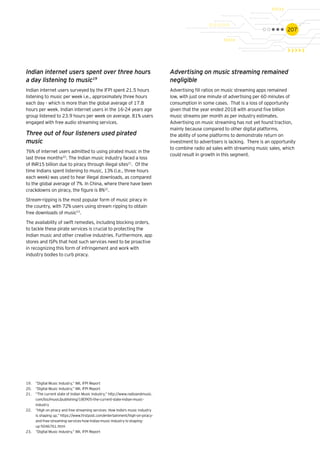 207
Indian internet users spent over three hours
a day listening to music19
Indian internet users surveyed by the IFPI spent 21.5 hours
listening to music per week i.e., approximately three hours
each day - which is more than the global average of 17.8
hours per week. Indian internet users in the 16-24 years age
group listened to 23.9 hours per week on average. 81% users
engaged with free audio streaming services.
Three out of four listeners used pirated
music
76% of internet users admitted to using pirated music in the
last three months20
. The Indian music industry faced a loss
of INR15 billion due to piracy through illegal sites21
. Of the
time Indians spent listening to music, 13% (i.e., three hours
each week) was used to hear illegal downloads, as compared
to the global average of 7%. In China, where there have been
crackdowns on piracy, the figure is 8%22
.
Stream-ripping is the most popular form of music piracy in
the country, with 72% users using stream ripping to obtain
free downloads of music23
.
The availability of swift remedies, including blocking orders,
to tackle these pirate services is crucial to protecting the
Indian music and other creative industries. Furthermore, app
stores and ISPs that host such services need to be proactive
in recognizing this form of infringement and work with
industry bodies to curb piracy.
Advertising on music streaming remained
negligible
Advertising fill ratios on music streaming apps remained
low, with just one minute of advertising per 60 minutes of
consumption in some cases. That is a loss of opportunity
given that the year ended 2018 with around five billion
music streams per month as per industry estimates.
Advertising on music streaming has not yet found traction,
mainly because compared to other digital platforms,
the ability of some platforms to demonstrate return on
investment to advertisers is lacking. There is an opportunity
to combine radio ad sales with streaming music sales, which
could result in growth in this segment.
19.	 “Digital Music Industry,” IMI, IFPI Report
20.	 “Digital Music Industry,” IMI, IFPI Report
21.	 “The current state of Indian Music Industry,” http://www.radioandmusic.
com/biz/music/publishing/180905-the-current-state-indian-music-
industry
22.	 “High on piracy and free streaming services: How India's music industry
is shaping up,” https://www.firstpost.com/entertainment/high-on-piracy-
and-free-streaming-services-how-indias-music-industry-is-shaping-
up-5046761.html
23.	 “Digital Music Industry,” IMI, IFPI Report
 
