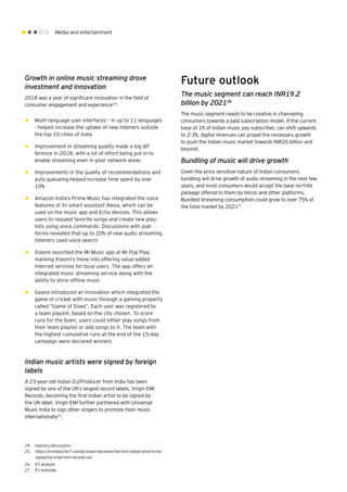 Media and entertainment
Growth in online music streaming drove
investment and innovation
2018 was a year of significant innovation in the field of
consumer engagement and experience24
:
►► Multi-language user interfaces – in up to 11 languages
- helped increase the uptake of new listeners outside
the top 10 cities of India
►► Improvement in streaming quality made a big dif-
ference in 2018, with a lot of effort being put in to
enable streaming even in poor network areas
►► Improvements in the quality of recommendations and
auto queueing helped increase time spent by over
10%
►► Amazon India’s Prime Music has integrated the voice
features of its smart assistant Alexa, which can be
used on the music app and Echo devices. This allows
users to request favorite songs and create new play-
lists using voice commands. Discussions with plat-
forms revealed that up to 20% of new audio streaming
listeners used voice search
►► Xiaomi launched the Mi Music app at Mi Pop Play,
marking Xiaomi’s move into offering value-added
Internet services for local users. The app offers an
integrated music streaming service along with the
ability to store offline music
►► Gaana introduced an innovation which integrated the
game of cricket with music through a gaming property
called “Game of Sixes”. Each user was registered to
a team playlist, based on the city chosen. To score
runs for the team, users could either play songs from
their team playlist or add songs to it. The team with
the highest cumulative runs at the end of the 15-day
campaign were declared winners
Indian music artists were signed by foreign
labels
A 23-year-old Indian DJ/Producer from India has been
signed by one of the UK's largest record labels, Virgin EMI
Records, becoming the first Indian artist to be signed by
the UK label. Virgin EMI further partnered with Universal
Music India to sign other singers to promote their music
internationally25
.
Future outlook
The music segment can reach INR19.2
billion by 202126
The music segment needs to be creative in channeling
consumers towards a paid subscription model. If the current
base of 1% of Indian music pay subscriber, can shift upwards
to 2-3%, digital revenues can propel the necessary growth
to push the Indian music market towards INR20 billion and
beyond.
Bundling of music will drive growth
Given the price sensitive nature of Indian consumers,
bundling will drive growth of audio streaming in the next few
years, and most consumers would accept the base no-frills
package offered to them by telcos and other platforms.
Bundled streaming consumption could grow to over 75% of
the total market by 202127
.
24.	 Industry discussions
25.	 https://nrinews24x7.com/dj-shaan-becomes-the-first-indian-artist-to-be-
signed-by-virgin-emi-records-uk/
26.	 EY analysis
27.	 EY estimate
 