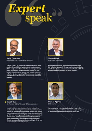 Expert
speak
The IMI’s goal is for India to be amongst the Top 10 music
markets the world, from its current 19th position today.
This is easily achievable as India has an underpenetrated
public performance market and a non-existent ad sync
market - the effective use of music and brands. Along with
reduction of value gap via legislation, remuneration of fair
value for all stakeholders in the music industry can enable
this goal.
Blaise Fernandes
President & CEO - Indian Music Industry
Respect for copyrighted material by internet platforms,
fair valuation of music IP through market forces and a just
distribution of value between creators and labels will be the
foundation for the growth of the music industry.
Vikram Mehra
Chairman, SaReGaMa
We will look back at 2018 as an inflection point where
music/audio streaming services started to achieve material
scale in the India market. Consumers' usage of high quality
smartphones with affordable data connections has opened
up their ears to new, personalized experiences around their
taste in music. Existing and emerging artists (and their
labels and managers) now have platforms available to
them to express and showcase their creativity to the largest
audiences excited to hear their work.
Vinodh Bhat
Co-Founder & Chief Strategy Officer, Jio Saavn
Having grown at a strong pace for the last 2 years, the
music streaming market today stands at an inflection point
in India with unprecedented momentum ahead of it.
Prashan Agarwal
CEO, Gaana
 