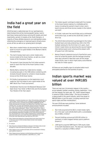 Media and entertainment
India had a great year on
the field
2018 has been a watershed year for our sportspersons.
India finished third at the Commonwealth Games, had its
best Asian Games performance winning 69 medals and most
importantly, earned 13 medals at the Youth Olympics. A
majority of these athletes belong to non-metropolitan areas,
reflecting the emergence of improved sports infrastructure
across all tiers as well as our growing bench strength.
►► Mary Kom created history by becoming the first Indian
boxer to record six gold medals in the Women's World
Championships
►► The men's hockey team won a silver medal and a
bronze medal at the Asian Games, as well as a silver
medal at the Champions Trophy
►► The women's team became the first Indian women’s
team to reach the final of the Asian Games in two
decades
►► Manika Batra claimed four table tennis medals,
including two gold, in the CWG before combining with
Achanta Sharath Kamal for a historic mixed doubles
bronze at the 2018 Asian Games
►► PV Sindhu's perseverance on the badminton court
made her the first Indian to win a gold medal at the
BWF World Tour Finals tournament
►► Shubhankar Sharma won the Maybank Malaysia Golf
Open Asian Tour Order of Merit title and the European
Tour Rookie of the Year award
1.	 Indiatoday.in, business-standard.com, https://timesofindia.indiatimes.com
› Sports News › Asian Games 2018, en.wikipedia.org/wiki/Manika_Batra,
https://www.livemint.com/Politics/ELNyeDd9txmQPjBHpByJIO/ PV-
Sindhu-becomes-the-first-Indian-to-win-World-Tour-Final.html, http://www.
uniindia.com/~/22-year-old-shubhankar-sharma-clinches-2018-asian-
tour-order-of-merit-title-5th-youngest-indian/Sports/news/ 1430167.
html, https://www.indiatoday.in › Sports › Asian Games 2018, https://
timesofindia.indiatimes.com/ sports/cricket/news/india-beat-sri-lanka-by-
144-runs-to-win-u-19-asia-cup-title/articleshow/66108882.cms, https://
www.indiatoday.in/education-today/gk-current-affairs/story/india-fifa-
top-100-975299-2017-05-05, https://indianexpress.com/article/sports/
sport-others/all-sports-year-ender-king-kohli-magnificent-mary-make-
2018-their-own-india-discovers-new-stars-too-5515787/
2.	 https://www.financialexpress.com/sports/ipls-brand-value-grows-from-
5-3-bn-to-6-3-bn-in-2018-mumbai-indians-remain-most-valuable-
team/1273817/
3.	 EY analysis
4.	 http://www.bcci.tv/news/2018/press-releases/17273/star-india-private-
ltd-bags-bcci-india-international-and-domestic-media-rights
5.	 https://www.vccircle.com/tencent-leads-100-mn-investment-in-fantasy-
sport-platform-dream11/
6.	 https://www.business-standard.com/article/news-ani/jsw-sports-to-
acquire-50-stake-in-delhi-daredevils-118030901237_1.html
►► The Indian squash contingent ended with five medals
in the Asian Games making it a creditable perfor-
mance including the women’s team’s silver, men’s
team’s bronze and three bronze medals in the individ-
ual event
►► In Cricket, India won two world titles and a continental
event (Asia Cup), as well as the 2018 ACC Under-19
Asia Cup
►► The 2018 Intercontinental Cup belonged to the Indian
football team and India entered top 100 in the FIFA
football ranking for the first time in 21 years. Sunil
Chhetri made history by becoming the second highest
international goal-scorer among active players with
67 goals from 105 matches
►► Neeraj Chopra's obsessive pursuit of perfection every
time he hurled the javelin and the teenage shooting
stars who refused to take their eyes off the target,
made 2018 a year in which highs easily outnumbered
the lows for Indian sports1
All these are very healthy signs to actualize India’s much
anticipated potential for the business of sports.
Indian sports market was
valued at over INR185
billion
There are now over 16 domestic leagues in the country –
across kabaddi, football, wrestling, boxing, badminton – from
just two leagues five years ago. IPL, India’s largest league,
is valued at US$6.3 billion today2
. This has all resulted in
a steep growth in the sports industry, which has grown to
INR185 billion in just five years, including revenues from
sports rights and their monetization3
.
The year 2018 saw many positives. Some landmark
announcements included:
►► Star India acquired all the BCCI cricket media rights
for a five-year cycle (2018-2023) with a consolidated
bid of INR61.4 billion4
►► Tencent Holdings announced US$100 million in-
vestment in India's biggest fantasy sports platform
Dream115
►► JSW Sports acquired GMR Sports’ 50% equity stake
in the Delhi Daredevils team. The deal was reportedly
inked for a valuation of INR11 billion6
 