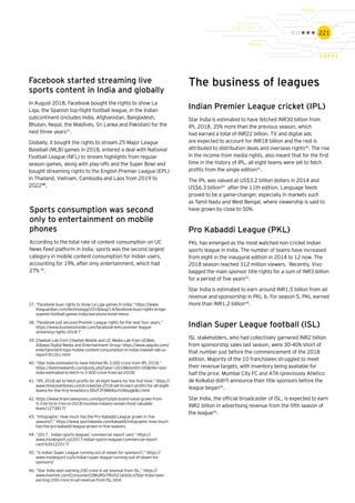 221
Facebook started streaming live
sports content in India and globally
In August 2018, Facebook bought the rights to show La
Liga, the Spanish top-flight football league, in the Indian
subcontinent (includes India, Afghanistan, Bangladesh,
Bhutan, Nepal, the Maldives, Sri Lanka and Pakistan) for the
next three years37
.
Globally, it bought the rights to stream 25 Major League
Baseball (MLB) games in 2018, entered a deal with National
Football League (NFL) to stream highlights from regular
season games, along with play-offs and the Super Bowl and
bought streaming rights to the English Premier League (EPL)
in Thailand, Vietnam, Cambodia and Laos from 2019 to
202238
.
Sports consumption was second
only to entertainment on mobile
phones
According to the total rate of content consumption on UC
News Feed platform in India, sports was the second largest
category in mobile content consumption for Indian users,
accounting for 19%, after only entertainment, which had
27% 39
.
The business of leagues
Indian Premier League cricket (IPL)
Star India is estimated to have fetched INR30 billion from
IPL 2018, 35% more than the previous season, which
had earned a total of INR22 billion. TV and digital ads
are expected to account for INR18 billion and the rest is
attributed to distribution deals and overseas rights40
.The rise
in the income from media rights, also meant that for the first
time in the history of IPL, all eight teams were set to fetch
profits from the single edition41
.
The IPL was valued at US$3.2 billion dollars in 2014 and
US$6.3 billion42
after the 11th edition. Language feeds
proved to be a game-changer, especially in markets such
as Tamil Nadu and West Bengal, where viewership is said to
have grown by close to 50%.
Pro Kabaddi League (PKL)
PKL has emerged as the most watched non-cricket Indian
sports league in India. The number of teams have increased
from eight in the inaugural edition in 2014 to 12 now. The
2018 season reached 312 million viewers. Recently, Vivo
bagged the main sponsor title rights for a sum of INR3 billion
for a period of five years43
.
Star India is estimated to earn around INR1.5 billion from ad
revenue and sponsorship in PKL 6. For season 5, PKL earned
more than INR1.2 billion44
.
Indian Super League football (ISL)
ISL stakeholders, who had collectively garnered INR2 billion
from sponsorship sales last season, were 30-40% short of
that number just before the commencement of the 2018
edition. Majority of the 10 franchisees struggled to meet
their revenue targets, with inventory being available for
half the price. Mumbai City FC and ATK (previously Atletico
de Kolkata) didn't announce their title sponsors before the
league began45
.
Star India, the official broadcaster of ISL, is expected to earn
INR2 billion in advertising revenue from the fifth season of
the league46
.
37.	“Facebook buys rights to show La Liga games in India,” https://www.
theguardian.com/technology/2018/aug/14/facebook-buys-rights-la-liga-
spanish-football-games-india-barcelona-lionel-messi
38.	“Facebook just secured Premier League rights for the next four years,”
https://www.businessinsider.com/facebook-wins-premier-league-
streaming-rights-2018-7
39.	Cheetah Lab from Cheetah Mobile and UC Media Lab from UCWeb,
Alibaba Digital Media and Entertainment Group; https://www.adgully.com/
entertainment-tops-mobile-content-consumption-in-india-cheetah-lab-uc-
report-81261.html
40.	“Star India estimated to have fetched Rs 3,000 crore from IPL 2018,”
https://bestmediainfo.com/posts.php?year=2018&month=05&title=star-
india-estimated-to-fetch-rs-3-000-crore-from-ipl-2018/
41.	“IPL 2018 set to fetch profits for all eight teams for the first time,” https://
www.hindustantimes.com/cricket/ipl-2018-set-to-earn-profits-for-all-eight-
teams-for-the-first-time/story-D0zF2F8Mt8sUYzRdujgkWJ.html
42.	https://www.financialexpress.com/sports/ipls-brand-value-grows-from-
5-3-bn-to-6-3-bn-in-2018-mumbai-indians-remain-most-valuable-
team/1273817/
43.	“Infographic: How much has the Pro Kabaddi League grown in five
seasons?,” https://www.sportskeeda.com/kabaddi/infographic-how-much-
has-the-pro-kabaddi-league-grown-in-five-seasons
44.	“2017 : Indian sports leagues’ commercial report card,” https://
www.insidesport.co/2017-indian-sports-leagues-commercial-report-
card-626122017/
45.	“Is Indian Super League running out of steam for sponsors?,” https://
www.insidesport.co/is-indian-super-league-running-out-of-steam-for-
sponsors/
46.	“Star India seen earning ₹200 crore in ad revenue from ISL,” https://
www.livemint.com/Consumer/i2BIURGI7Rvi5Z1k0sSLII/Star-India-seen-
earning-200-crore-in-ad-revenue-from-ISL.html
 