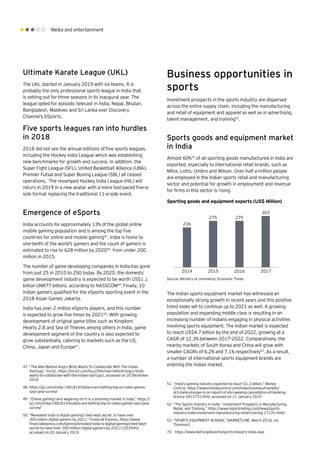 Media and entertainment
Five sports leagues ran into hurdles
in 2018
2018 did not see the annual editions of five sports leagues,
including the Hockey India League which was establishing
new benchmarks for growth and success. In addition, the
Super Fight League (SFL), United Basketball Alliance (UBA),
Premier Futsal and Super Boxing League (SBL) all ceased
operations. The revamped Hockey India League (HIL) will
return in 2019 in a new avatar with a more fast-paced five-a-
side format replacing the traditional 11-a-side event.
Emergence of eSports
India accounts for approximately 13% of the global online
mobile gaming population and is among the top five
countries for online and mobile gaming47
. India is home to
one-tenth of the world’s gamers and the count of gamers is
estimated to rise to 628 million by 202048
from under 200
million in 2015.
The number of game-developing companies in India has gone
from just 25 in 2010 to 250 today. By 2020, the domestic
game development industry is expected to be worth US$1.1
billion (INR77 billion), according to NASSCOM49
.Finally, 10
Indian gamers qualified for the eSports sporting event in the
2018 Asian Games Jakarta.
India has over 2 million eSports players, and this number
is expected to grow five times by 202150
. With growing
development of original game titles such as Kingdom
Hearts 2.8 and Sea of Thieves among others in India, game
development segment of the country is also expected to
grow substantially, catering to markets such as the US,
China, Japan and Europe51
.
47.	“The Man Behind Angry Birds Wants To Collaborate With The Indian
Startups,” Inc42, https://inc42.com/buzz/the-man-behind-angry-birds-
wants-to-collaborate-with-the-indian-startups/, accessed on 20 December
2018
48.	https://qz.com/india/1481814/indians-are-betting-big-on-video-games-
says-jana-survey/
49.	“Online gaming—and wagering on it—is a booming market in India,” https://
qz.com/india/1481814/indians-are-betting-big-on-video-games-says-jana-
survey/
50.	“Revealed! India is digital gaming’s best kept secret, to have over
300 million digital gamers by 2021,” Financial Express, https://www.
financialexpress.com/opinion/revealed-india-is-digital-gamings-best-kept-
secret-to-have-over-300-million-digital-gamers-by-2021/1353945/,
accessed on 20 January 2019
Ultimate Karate League (UKL)
The UKL started in January 2019 with six teams. It is
probably the only professional sports league in India that
is setting out for three seasons in its inaugural year. The
league opted for episodic telecast in India, Nepal, Bhutan,
Bangladesh, Maldives and Sri Lanka over Discovery
Channel’s DSports.
Business opportunities in
sports
Investment prospects in the sports industry are dispersed
across the entire supply chain, including the manufacturing
and retail of equipment and apparel as well as in advertising,
talent management, and training52
.
Sports goods and equipment market
in India
Almost 60%70
of all sporting goods manufactured in India are
exported, especially to international retail brands, such as
Mitre, Lotto, Umbro and Wilson. Over half a million people
are employed in the Indian sports retail and manufacturing
sector and potential for growth in employment and revenue
for firms in this sector is rising.
The Indian sports equipment market has witnessed an
exceptionally strong growth in recent years and this positive
trend looks set to continue up to 2021 as well. A growing
population and expanding middle class is resulting in an
increasing number of Indians engaging in physical activities
involving sports equipment. The Indian market is expected
to reach US$4.7 billion by the end of 2022, growing at a
CAGR of 12.3% between 2017-2022. Comparatively, the
nearby markets of South Korea and China will grow with
smaller CAGRs of 6.2% and 7.1% respectively53
.As a result,
a number of international sports equipment brands are
entering the Indian market.
Sporting goods and equipment exports (US$ Million)
Source: Ministry of commerce; Economic Times
51.	“India's gaming industry expected to touch $1.3 billion,” Money
Control, https://www.moneycontrol.com/news/business/markets/
dcb-bank-plunges-6-on-report-of-sfio-seeking-cancellation-of-banking-
licence-3413731.html, accessed on 21 January 2019
52.	“The Sports Industry in India – Investment Prospects in Manufacturing,
Retail, and Training,” https://www.india-briefing.com/news/sports-
industry-india-investment-manufacturing-retail-training-17135.html/
53.	“SPORTS EQUIPMENT IN INDIA,” MARKETLINE, March 2018, via
Thomson1
236
275 275
303
2014 2015 2016 2017
70	https://www.ibef.org/exports/sports-industry-india.aspx
 