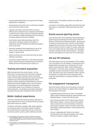 223
•	 Hong Kong-based Xtep Sports has opened its first Indian
flagship store, in Bengaluru
•	 US sportswear brand Under Armor is planning to establish
brick-and-mortar outlets in India
•	 Japanese sportswear brand Asics plans to ramp up
offerings across categories such as apparels and footwear
in India as it eyes a larger presence in emerging segments
such as athleisure, besides strengthening its core vertical.
It recently opened its first store in Kolkata
•	 South Korean owned Italian sportswear brand Fila
launched its motorsport collection of footwear in
collaboration with MTV Roadies fame Rannvijay Singha in
stores across India
•	 Australian Swimwear brand Speedo plans to set up 50
stores in India by 2020. It launched its first store in
Kolkata in January 2018
•	 Health and fitness start-up Curefit may foray into online
retailing of sportswear
•	 Launched in August 2018, D:FY, a new Indian sportswear
brand, recently launched its flagship store in the Phoenix
Market City Kurla mall spanning over 4,000 sq. ft.
Training and talent acquisition
While the government has set up schemes - such as
Khelo India - for this purpose, there still exists a wide gap
in the market for talent acquisition experts and quality
trainers. Eminent Indian sportspersons have set up training
academies and centers (like Mahesh Bhupati’s Tennis
Academy or Baichung Bhutia’s Football Schools), but some
of them face financial instability due to a lack of funding.
Private players can invest through direct involvement
in the business aspect of such institutes or through an
external approach – by providing sponsorships and gaining
recognition through brand marketing for their CSR funds.
Better stadium experiences
The entire connected-fan-connected-stadium approach for
smart stadia will be an area of increasing interest as leagues
grow and fan bases are created.
e-Ticketing, interactivity, signages, F&B, modular galleries
are coming into play. An increasing number of stadiums
are transforming into multipurpose avenues so that they
can also be used for concerts, public meetings and events
round the year. Turf protection systems can enable such
transformations.
Last season, Pro Kabaddi League (PKL) introduced fan seats
(also known as “King Seats”) offering the best view of the
match54
.
Events around sporting events
Sony partnered with events destination Kasa Kai Mumbai to
organize special screenings for the final match of the FIFA
World cup 2018 at pubs in Mumbai and Delhi. Spread across
19 states and covering 36 cities, VIVO IPL Fan Park 201871
engaged fans all over the country. Each venue broadcasted
all the live action of the IPL on giant TV screens, along with
music and multiple stalls for merchandise, food, beverages
and other activations by IPL’s official sponsors. We expect
events around leagues to increase over the next few years.
AR and VR initiatives
The 2018 season of the IPL was streamed in VR on Hotstar.
This is not Hotstar’s first VR initiative. It streamed the 2017
Kabaddi World Cup games live in stereoscopic 3D virtual
reality in partnership with VOKE, a Silicon Valley-based
VR company55
. Star India, owner of Hotstar, is expected to
completely overhaul its production infrastructure to shoot
in VR. We expect to see more investments made in AR and
VR initiatives, to enable sports fans to experience being
inside their favorite games, as audience members, or even
participants.
Fan engagement management
Sports fans want to interact and communicate, and we can
expect to see several initiatives on digital media to enable
this interaction, with brands.
•	 Snapchat partnered with four IPL teams - the Mumbai
Indians, Royal Challengers Bangalore, Delhi Daredevils and
Rajasthan Royals - to share their official stories
•	 Sport Flashes launched its 24x7 internet radio channel,
Radio Sports Flashes, in January 2018, that broadcast
sports content like live chat commentaries, talk shows,
special sports programs, expert comments, sports news
and updates, audio documentaries, university sports and
other content
•	 Cricbuzz collaborated with Twitter to live stream
#CricbuzzLIVE every Saturday alongside a live curated
timeline of Tweets to a global cricket audience54.	“PRO KABADDI LEAGUE DRIVES SURGE IN INTEREST FOR INDIA’S
FASTEST-GROWING SPORT,” https://www.nielsen.com/in/en/insights/
news/2018/pro-kabaddi-league-drives-surge-in-interest-for-indias-fastest-
growing-sport.html
55.	“VOKE to Deliver VR Live Sports Events in India,” https://
virtualrealitytimes.com/2017/04/20/voke-to-deliver-vr-live-sports-events-
in-india/
71	https://www.iplt20.com/news/115146vivo-ipl-fan-park-gets-bigger-and-	
	better
 