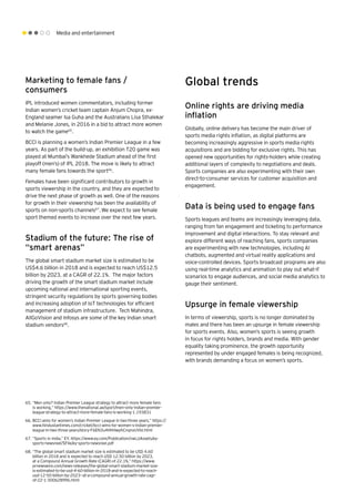 Media and entertainment
Marketing to female fans /
consumers
IPL introduced women commentators, including former
Indian women’s cricket team captain Anjum Chopra, ex-
England seamer Isa Guha and the Australians Lisa Sthalekar
and Melanie Jones, in 2016 in a bid to attract more women
to watch the game65
.
BCCI is planning a women’s Indian Premier League in a few
years. As part of the build-up, an exhibition T20 game was
played at Mumbai’s Wankhede Stadium ahead of the first
playoff (men’s) of IPL 2018. The move is likely to attract
many female fans towards the sport66
.
Females have been significant contributors to growth in
sports viewership in the country, and they are expected to
drive the next phase of growth as well. One of the reasons
for growth in their viewership has been the availability of
sports on non-sports channels67
.We expect to see female
sport themed events to increase over the next few years.
Stadium of the future: The rise of
“smart arenas”
The global smart stadium market size is estimated to be
US$4.6 billion in 2018 and is expected to reach US$12.5
billion by 2023, at a CAGR of 22.1%. The major factors
driving the growth of the smart stadium market include
upcoming national and international sporting events,
stringent security regulations by sports governing bodies
and increasing adoption of IoT technologies for efficient
management of stadium infrastructure. Tech Mahindra,
AllGoVision and Infosys are some of the key Indian smart
stadium vendors68
.
65.	“Men only? Indian Premier League strategy to attract more female fans
is working,” https://www.thenational.ae/sport/men-only-indian-premier-
league-strategy-to-attract-more-female-fans-is-working-1.193831
66.	BCCI aims for women’s Indian Premier League in two-three years,” https://
www.hindustantimes.com/cricket/bcci-aims-for-women-s-indian-premier-
league-in-two-three-years/story-F6EN3u4HhHwphCnqnxUVbI.html
67.	“Sports in India,” EY, https://www.ey.com/Publication/vwLUAssets/ey-
sports-newsreel/$File/ey-sports-newsreel.pdf
68.	“The global smart stadium market size is estimated to be USD 4.60
billion in 2018 and is expected to reach USD 12.50 billion by 2023,
at a Compound Annual Growth Rate (CAGR) of 22.1%,” https://www.
prnewswire.com/news-releases/the-global-smart-stadium-market-size-
is-estimated-to-be-usd-4-60-billion-in-2018-and-is-expected-to-reach-
usd-12-50-billion-by-2023--at-a-compound-annual-growth-rate-cagr-
of-22-1-300628996.html
Global trends
Online rights are driving media
inflation
Globally, online delivery has become the main driver of
sports media rights inflation, as digital platforms are
becoming increasingly aggressive in sports media rights
acquisitions and are bidding for exclusive rights. This has
opened new opportunities for rights-holders while creating
additional layers of complexity to negotiations and deals.
Sports companies are also experimenting with their own
direct-to-consumer services for customer acquisition and
engagement.
Data is being used to engage fans
Sports leagues and teams are increasingly leveraging data,
ranging from fan engagement and ticketing to performance
improvement and digital interactions. To stay relevant and
explore different ways of reaching fans, sports companies
are experimenting with new technologies, including AI
chatbots, augmented and virtual reality applications and
voice-controlled devices. Sports broadcast programs are also
using real-time analytics and animation to play out what-if
scenarios to engage audiences, and social media analytics to
gauge their sentiment.
Upsurge in female viewership
In terms of viewership, sports is no longer dominated by
males and there has been an upsurge in female viewership
for sports events. Also, women’s sports is seeing growth
in focus for rights holders, brands and media. With gender
equality taking prominence, the growth opportunity
represented by under engaged females is being recognized,
with brands demanding a focus on women’s sports.
 