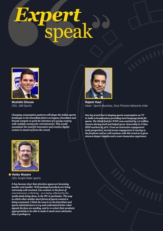 Expert
speak
It has become clear that attention spans are becoming
smaller and smaller. Well-packaged products are being
extremely well-received. Live content, in the form of
entertainment, is thriving - as is being reflected by the
media deals being done, in the IPL in particular. The way
in which other similar short forms of sports content is
being consumed, I think the onus is on the franchises and
sports administrators to try and understand better what
signals the fans are sending, and to re-orient their products
appropriately to be able to make it much more attractive
than it perhaps is.
Venky Mysore
CEO, Knight Rider sports
Changing consumption patterns will shape the Indian sports
landscape in the immediate future as leagues, franchises and
brands compete to grab the attention of a young country
with multiple avenues for entertainment. This would
necessitate the need for innovative and creative digital
content to stand out from the crowd.
Mustafa Ghouse
CEO, JSW Sports
One key trend that is shaping sports consumption on TV
in India is broadcasters providing local language feeds for
sports. The Hindi feed for WWE was watched by 172 million
viewers during 2018 and helped grow viewership in Urban
HSM markets by 30%. From an interactive engagement
tools perspective, second screen engagement is moving to
the forefront and we will continue with this trend as it gives
viewers deeper insights and a more immersive experience.
Rajesh Kaul
Head – Sports Business, Sony Pictures Networks India
 