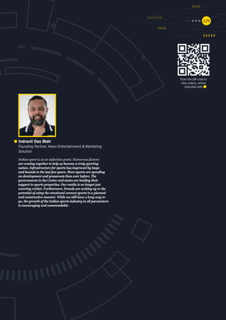 229229
Indian sport is at an inflection point. Numerous factors
are coming together to help us become a truly sporting
nation. Infrastructure for sports has improved by leaps
and bounds in the last few years. More sports are spending
on development and grassroots than ever before. The
governments in the Center and states are lending their
support to sports properties. Our media is no longer just
covering cricket. Furthermore, brands are waking up to the
potential of using the emotional connect sports in a planned
and constructive manner. While we still have a long way to
go, the growth of the Indian sports industry in all parameters
is encouraging and commendable.
Indranil Das Blah
Founding Partner, Kwan Entertainment & Marketing
Solution
Scan the QR code to
view videos, where
indicated with
 