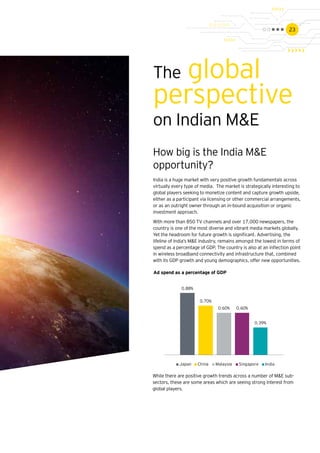 23
The global
perspective
on Indian M&E
How big is the India M&E
opportunity?
India is a huge market with very positive growth fundamentals across
virtually every type of media. The market is strategically interesting to
global players seeking to monetize content and capture growth upside,
either as a participant via licensing or other commercial arrangements,
or as an outright owner through an in-bound acquisition or organic
investment approach.
With more than 850 TV channels and over 17,000 newspapers, the
country is one of the most diverse and vibrant media markets globally.
Yet the headroom for future growth is significant. Advertising, the
lifeline of India’s M&E industry, remains amongst the lowest in terms of
spend as a percentage of GDP. The country is also at an inflection point
in wireless broadband connectivity and infrastructure that, combined
with its GDP growth and young demographics, offer new opportunities.
0.88%
0.70%
0.60% 0.60%
0.39%
Japan China Malaysia Singapore India
While there are positive growth trends across a number of M&E sub-
sectors, these are some areas which are seeing strong interest from
global players.
Ad spend as a percentage of GDP
 