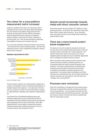 Media and entertainment
3.	 Industry discussions
4.	 https://digiday.com/marketing/advertisers-care-cost-transparency-
agencies/?utm_medium=email&utm_campaign=digidaydis&utm_
source=daily&utm_content=190212
Spends moved increasingly towards
media with direct consumer connect
Advertising growth was led by digital, OTT platforms, online
gaming and events – all of which are media where advertisers
have a direct connect with consumers. As our forecasts
show, we expect this trend to drive advertising investments
going forward as well.
There was a move towards project
based engagement
The agency-on-record concept has long been at risk and
this year the move to project-based procurement of services
increased further, particularly for creative agencies3
. The
retainer-model was a way to save money on an annual
budgeted spend and agencies used it to dedicate appropriate
hours, strategies and assets to specific projects.
With procurement teams getting actively involved in pitch
review and decision-making, marketing agencies are
increasingly seeing the need to present proposals to two
audiences – the brand marketing teams on effectiveness,
creativity and brand objective and procurement teams
on detailed cost break-ups, potential savings and cost
improvement. According to data from Ebiquity, out of the
100 pitches it conducted last year, 54% of clients said the top
criterion used was cost improvement, and 34% said it was
“strategic vision and expertise"4
.
Processes were centralized
Given the consolidation in ad agencies across larger groups,
2018 saw increased efforts towards centralizing processes
across group agencies – not just support processes but also
mainline media buying and monitoring processes. We expect
this trend to continue, and India can become a global back-
office for large agency groups.
The clamor for a cross-platform
measurement metric increased
Audiences, globally and in India, are consuming content
seamlessly across screens and media. While theoretically
the only relevant cross-platform measurement metric
would be ad impressions and the CPM for impressions
would be determined by the sharpness of targeting,
quality of platform, exclusivity of content, closeness to
purchase point, etc. it has not been possible to implement
cross-platform measures at an industry level yet.
Our survey with marketers showed that better measurement
– and improved RoI on their marketing spends – was the most
important priority in 2019, followed by the ability to interact
directly with consumers.
Source: EY Marketer survey
Marketers top priorities for 2019
Improved RoI on
spends / better
measurement
Direct to
customer
interaction
Simpliﬁcation
of operations
Cost
reduction
Percentage of respondents
29%
36%
52%
71%
The key reasons, however, for not being able to implement a
common cross-platform metric include the preponderance of
multiple measurement agencies – no single source of truth,
lack of a consensus on what to measure and how to measure
it, implementation challenges due to platform fragmentation,
etc.
The Demand Gen 2018 Marketing Measurement and
Attribution Benchmark Survey showed that the 87% of
respondents felt that marketing measurement and reporting
were a growing priority for their organization, while 58%
stated that their current ability to measure and analyze
marketing performance needed improvement. This is an
increase of almost 10% compared to 2017.
 
