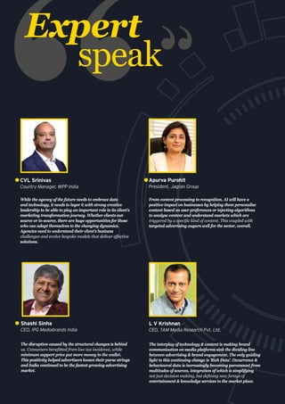 Expert
speak
While the agency of the future needs to embrace data
and technology, it needs to layer it with strong creative
leadership to be able to play an important role in its client’s
marketing transformation journey. Whether clients out-
source or in-source, there are huge opportunities for those
who can adapt themselves to the changing dynamics.
Agencies need to understand their client’s business
challenges and evolve bespoke models that deliver effective
solutions.
CVL Srinivas
Country Manager, WPP India
From content processing to recognition, AI will have a
positive impact on businesses by helping them personalise
content based on user preferences or injecting algorithms
to analyse content and understand markets which are
triggered by a specific kind of content. This coupled with
targeted advertising augurs well for the sector, overall.
Apurva Purohit
President, Jagran Group
The disruption caused by the structural changes is behind
us. Consumers benefitted from low tax incidence, while
minimum support price put more money in the wallet.
This positivity helped advertisers loosen their purse strings
and India continued to be the fastest growing advertising
market.
Shashi Sinha
CEO, IPG Mediabrands India
The interplay of technology & content is making brand
communication on media platforms sink the dividing line
between advertising & brand engagement. The only guiding
light to this continuing change is 'Rich Data'. Occurrence &
behavioural data is increasingly becoming paramount from
multitudes of sources, integration of which is simplifying
not just decision making, but defining new forays of
entertainment & knowledge services to the market place.
L V Krishnan
CEO, TAM Media Research Pvt. Ltd.
 