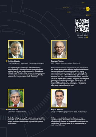 239239
The Indian adex grew by 14.6% in 2018 and we project it to
grow at 16.4% in 2019. Digital and television will be the key
drivers of growth. Indeed, happy days are here again for
media barons
Sam Balsara
Chairman - Madison World
We have a massive task on our hands, are we truly
capable of helping clients bring it all together? With the
fragmentation of media, the need for specialisation and the
complexity of client structures - do we have the caliber to
make a real difference?
Aditya Kanthy
Group CEO & Managing Director - DDB Mudra Group
This is probably the best time for Indian Advertising
because we have a superb talent base and a great grasp
of digital and the new media economy. We should look at
“Make in India” for advertising because in this area we can
become a great powerhouse supplying services globally,
since we have a huge cost and talent advantage.
Ashish Bhasin
Chairman & CEO - South Asia, Dentsu Aegis Network
From a communications perspective, the first trend that we
will witness is that the old mediums as they become obsolete,
the new mediums of communication will give you the
opportunity to interact more with the narrative itself. The
second major trend is the understanding of the technology
landscape and how it will make many industries redundant.
One of the biggest issues CEOs are confronted with is around
the concept of transformation. I think this narrative will
become bigger in 2019. There will be more emphasis on
digital business transformation and that’s a big bet that
we’re going to be focused on in 2019.
Saurabh Varma
CEO, Publicis Communications, South Asia
Scan the QR code to
view videos, where
indicated with
 