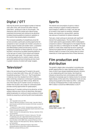 Media and entertainment
Digital / OTT
India has the world’s second highest number of internet
users after China, with around 570 million internet
subscribers1
, growing at a rate of 13% annually2
. The
impressive scale of the market and a liberal foreign
investment environment will continue to be attractive
to global streaming platforms looking to capitalize on
the country’s fast growing digital consumption3
.
The increased availability of competitively priced 4G
services provides a particularly exciting opportunity for
companies to reach a broader set of Indian consumers in
diverse regional markets and smaller towns. Localization
and differentiated content are becoming crucial to
engaging the attention of these audiences. As such, there
has been a strong focus by global streaming platforms
in the last year to invest in local content and originals
as they look to gain scale4
. This continues to provide
an exciting opportunity for content creators, who are
seeing both global and local streaming services invest
in greater volumes of content with larger budgets.
Television5
India is the second largest pay-TV market in the world
in terms of subscribers after China, with 197 million TV
households growing at 7.5% y-o-y6
. Pay-TV penetration
in India has more than doubled from 32% in 2001 to
66% in 2018 (by comparison in 2018 pay-TV penetration
in the US was 78% and over 90% in China). While the
size of the Indian pay-TV market in terms of revenue is
smaller than its peers, the runway for continued growth
provides exciting opportunities for global players.
Regional pay-TV markets continue to be attractive, as they
outpace national ones in terms of advertising. We expect
global broadcasters to continue to build a presence in these
markets by acquiring or partnering with local broadcasters.
Sports
The interest and consumption of sports in India is
slowly changing to support multiple professional
sports leagues in addition to cricket. Last year saw
an increase in time spent on wrestling, volleyball,
hockey, and martial arts, among others, opening
new avenues of investment for global companies.
That said, cricket continues to dominate with significant
interest from global players. The most recent set of
cricket rights sold for approximately US$9.3 million/game
compared to US$10.7 million/game for the English Premier
League and US$12.3 million/game for the NBA7
. The rapid
growth in cricket online viewership has led to significant
interest from global internet companies in particular. This
interest is likely to increase in the coming years as online
viewership of cricket approaches that of linear television.
Film production and
distribution
The growth in digital video consumption is providing new
growth opportunities for major international film studios,
many of which have already established domestic divisions
or are collaborating with local studios. Non-theatrical
releases are becoming more commonplace with Indian
filmmakers increasingly open to making movies for exclusive
digital release. At the same time, Hollywood movies are also
seeing strong growth at the Indian box office – collections
for the top 10 Hollywood films in India reached over
INR7.5 billion in 2018 from INR4.8 billion in 20178
.
1.	 TRAI
2.	 2017-18 growth rate as per TRAI
3.	 “How OTT Will Drive Innovation in 2018 in India,” Indus Net, https://
www.indusnet.co.in/ott-will-drive-innovation-2018-india/, accessed 28
February 2019.
4.	 “It rained OTTs in India in 2018,” AnimationXpress website, http://
www.animationxpress.com/index.php/latest-news/it-rained-otts-in-india-
in-2018, accessed 28 February 2019.
5.	 “Netflix: How big is the India opportunity,” Barclays, September 2018,
via ThomsonOne.
6.	 “BARC India releases BI 2018; TV homes in India up by 7.5%; total
TV viewership up by 12%,” https://www.livemint.com/Consumer/
mHADAtpTFzfZ3UnC54oyDI/Television-viewership-in-India-up-by-12-
since-2016-Barc-st.html, BARC India, accessed 28 February 2019.
7.	 “Netflix: How big is the India opportunity,” Barclays, September 2018,
via ThomsonOne.
8.	 “Box Office Collections, Bollywood Hungama, https://www.
bollywoodhungama.com/box-office-collections/filterbycountry/
IND/2018, accessed 28 February 2019.
John Harrison
Global M&E Leader - EY
 
