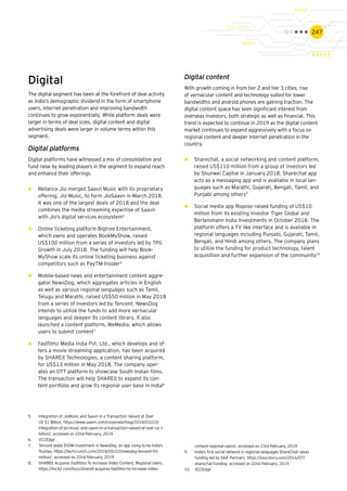 247
Digital
The digital segment has been at the forefront of deal activity
as India’s demographic dividend in the form of smartphone
users, internet penetration and improving bandwidth
continues to grow exponentially. While platform deals were
larger in terms of deal sizes, digital content and digital
advertising deals were larger in volume terms within this
segment.
Digital platforms
Digital platforms have witnessed a mix of consolidation and
fund raise by leading players in the segment to expand reach
and enhance their offerings.
►► Reliance Jio merged Saavn Music with its proprietary
offering, Jio Music, to form JioSaavn in March 2018.
It was one of the largest deals of 2018 and the deal
combines the media streaming expertise of Saavn
with Jio’s digital services ecosystem5
►► Online ticketing platform Bigtree Entertainment,
which owns and operates BookMyShow, raised
US$100 million from a series of investors led by TPG
Growth in July 2018. The funding will help Book-
MyShow scale its online ticketing business against
competitors such as PayTM-Insider6
►► Mobile-based news and entertainment content aggre-
gator NewsDog, which aggregates articles in English
as well as various regional languages such as Tamil,
Telugu and Marathi, raised US$50 million in May 2018
from a series of investors led by Tencent. NewsDog
intends to utilize the funds to add more vernacular
languages and deepen its content library. It also
launched a content platform, WeMedia, which allows
users to submit content7
►► Fastfilmz Media India Pvt. Ltd., which develops and of-
fers a movie streaming application, has been acquired
by SHAREit Technologies, a content sharing platform,
for US$13 million in May 2018. The company oper-
ates an OTT platform to showcase South Indian films.
The transaction will help SHAREit to expand its con-
tent portfolio and grow its regional user base in India8
5.	 Integration of JioMusic and Saavn in a Transaction Valued at Over
US $1 Billion, https://www.saavn.com/corporate/blog/2018/03/23/
integration-of-jio-music-and-saavn-in-a-transaction-valued-at-over-us-1-
billion/, accessed on 22nd February, 2019
6.	 VCCEdge
7.	 Tencent leads $50M investment in NewsDog, an app vying to be India’s
Toutiao, https://techcrunch.com/2018/05/22/newsdog-tencent-50-
million/, accessed on 22nd February, 2019
8.	 SHAREit Acquires Fastfilmz To Increase Video Content, Regional Users,
https://inc42.com/buzz/shareit-acquires-fastfilmz-to-increase-video-
Digital content
With growth coming in from tier 2 and tier 3 cities, rise
of vernacular content and technology suited for lower
bandwidths and android phones are gaining traction. The
digital content space has seen significant interest from
overseas investors, both strategic as well as financial. This
trend is expected to continue in 2019 as the digital content
market continues to expand aggressively with a focus on
regional content and deeper internet penetration in the
country.
►► Sharechat, a social networking and content platform,
raised US$110 million from a group of investors led
by Shunwei Capital in January 2018. Sharechat app
acts as a messaging app and is available in local lan-
guages such as Marathi, Gujarati, Bengali, Tamil, and
Punjabi among others9
►► Social media app Roposo raised funding of US$10
million from its existing investor Tiger Global and
Bertelsmann India Investments in October 2018. The
platform offers a TV like interface and is available in
regional languages including Punjabi, Gujarati, Tamil,
Bengali, and Hindi among others. The company plans
to utilize the funding for product technology, talent
acquisition and further expansion of the community10
content-regional-users/, accessed on 23rd February, 2019
9.	 India’s first social network in regional languages ShareChat raises
funding led by SAIF Partners, https://yourstory.com/2016/07/
sharechat-funding, accessed on 22nd February, 2019
10.	 VCCEdge
 
