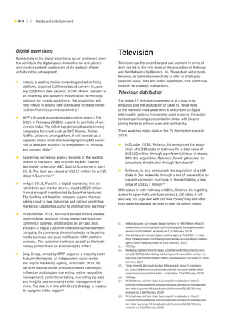 Media and entertainment
Digital advertising
Deal activity in the digital advertising sector is inherent given
the activity in the digital space. Innovative ad-tech players
and creative content creators are at the bedrock of deal
activity in this sub-segment.
►► InMobi, a leading mobile marketing and advertising
platform, acquired California based Aerserv in Janu-
ary 2018 for a deal value of US$90 Million. Aerserv is
an inventory and audience monetization technology
platform for mobile publishers. The acquisition will
help InMobi in adding new clients and increase mone-
tization from its current customers11
►► WPP’s GroupM acquired digital creative agency The
Glitch in February 2018 to expand its portfolio of ser-
vices in India. The Glitch has delivered award winning
campaigns for client such as OYO Rooms, Tinder,
Netflix, Unilever, among others. It will operate as a
separate brand while also leveraging GroupM’s exper-
tise in data and analytics to complement its creative
and content skills12
►► Scarecrow, a creative agency to some of the leading
brands in the world, was acquired by M&C Saatchi
Worldwide to become M&C Saatchi Scarecrow in April
2018. The deal was valued at US$15 million for a 51%
stake in Scarecrow13
►► In April 2018, Punchh, a digital marketing firm for
retail brick and mortar stores, raised US$20 million
from a group of investors led by Sapphire Ventures.
The funding will help the company expand the mar-
keting cloud to new industries and roll out predictive
marketing capabilities using AI and machine learning14
►► In September 2018, Microsoft backed mobile market-
ing firm Affle, acquired Vizury Interactive Solutions’
commerce business and brand in an all-cash deal.
Vizury is a digital customer relationship management
company, its commerce division includes re-targeting
media business and push notification CRM platform
business. The customer contracts as well as the tech-
nology platform will be transferred to Affle15
►► Grey Group, owned by WPP, acquired a majority stake
Autumn Worldwide, an independent social media
and digital marketing agency, in October 2018. Its
services include digital and social media campaigns,
influencer and blogger marketing, online reputation
management, content marketing, marketing big data
and insights and command-center management ser-
vices. The deal is in line with Grey’s strategy to expand
its footprint in the region16
Television
Television was the second largest sub-segment in terms of
deal size led by the twin deals of the acquisition of Hathway
and Den Networks by Reliance Jio. These deals will provide
Reliance Jio last-mile connectivity to offer its triple-play
services - voice, data and video - seamlessly. This sector saw
most of the strategic transactions.
Television distribution
The Indian TV distribution segment is at a cusp in its
evolution post the digitization of cable TV. While most
of the homes in India underwent a switch-over to digital
addressable systems from analog cable systems, the sector
is now experiencing a consolidation phase with players
joining hands to achieve scale and profitability.
There were two major deals in the TV distribution space in
2018:
►► In October 2018, Reliance Jio announced the acqui-
sition of a 51% stake in Hathway for a deal value of
US$420 million through a preferential issue of shares.
With this acquisition, Reliance Jio will get access to
consumers directly and through its network17
►► Reliance Jio also announced the acquisition of a 66%
stake in Den Networks through a mix of preferential is-
sue and secondary purchase of shares totaling a deal
value of US$327 million18
With stakes in both Hathway and Den, Reliance Jio is getting
access to a pan-India user base across 1,100 cities. It will
also help Jio GigaFiber with last mile connectivity and offer
high speed broadband services to over 50 million homes.
11.	 InMobi Acquires Los Angeles Based AerServ for $90 Million, https://
www.inmobi.com/company/press/inmobi-acquires-los-angeles-based-
aerserv-for-90-million/, accessed on 21st February, 2019
12.	 GroupM agrees to acquire digital creative agency, The Glitch, in India,
https://www.groupm.com/news/groupm-agrees-acquire-digital-creative-
agency-glitch-india, accessed on 23rd February, 2019
13.	 VCCEdge
14.	 Marketing platform Punchh raises $20M Series B, https://techcrunch.
com/2018/04/12/marketing-platform-punchh-raises-20m-series-b-to-
give-brick-and-mortar-retailers-better-data-analytics/, accessed on 22nd
February, 2019
15.	 Times Internet, Microsoft-backed Affle acquires Vizury’s commerce
biz, https://www.vccircle.com/times-internet-microsoft-backed-affle-
acquires-vizury-s-commerce-biz/, accessed on 22nd February, 2019
16.	 VCCEdge
17.	 RIL's Hathway and Den stake buys may hit broadcasters, https://
economictimes.indiatimes.com/markets/stocks/news/rils-hathway-and-
den-stake-buys-may-hit-broadcasters/articleshow/66381765.cms,
accessed on 21st February, 2019
18.	 RIL's Hathway and Den stake buys may hit broadcasters, https://
economictimes.indiatimes.com/markets/stocks/news/rils-hathway-and-
den-stake-buys-may-hit-broadcasters/articleshow/66381765.cms,
accessed on 21st February, 2019
 