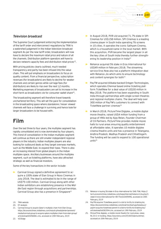 249
Television broadcast
The Supreme Court judgement enforcing the implementation
of the tariff order and interconnect regulations by TRAI is
a watershed judgement in the Indian television broadcast
segment As per the new tariff order, broadcasters will now
have to declare the maximum retail price and nature of all
the channels. Distribution platform operators will have to
declare network capacity fees and distribution retail prices19
.
With pricing policies clearly outlined, much needed
transparency and parity has been infused into the value
chain. This will put emphasis on broadcasters to focus on
quality content. From a financial perspective, subscription
revenues (for broadcasters) are likely to decline for weaker
channels and certain genres while carriage fees (for
distributors) are likely to rise over the next 12 months.
Marketing expenses of broadcasters are set to increase in the
short term as broadcasters vie for consumer wallet share20
.
The broadcasting segment will therefore travel towards
unchartered territory. This will set the pace for consolidation
in the broadcasting space where standalone / lesser viewed
channels will face a challenge in surviving and hence look for
larger broadcasters to be housed with.
Film
Over the last three to four years, the multiplex segment has
rapidly consolidated and is now dominated by four players.
This trend of consolidation in the Indian multiplex segment
will continue as there are still smaller independent regional
players in the industry. Indian multiplex players are also
looking for outbound deals as they target overseas markets,
such as the Middle East, to expand their base. There is also
an increasing interest from global players in the Indian
multiplex space. Ancillary businesses around the multiplex
segment, such as ticketing platforms, have also attracted
strategic as well as financial investors.
Some of the key transactions in the sector include:
►► Carnival Group signed a definitive agreement to ac-
quire a 100% stake of Elan Group in Novo Cinemas in
July 2018. The deal is estimated to be in the range of
US$75-100 million. Carnival Group along with other
Indian exhibitors are establishing presence in the Mid-
dle East region through acquisitions and partnerships.
Carnival Group also has a presence in Singapore21
►► In August 2018, PVR Ltd acquired 71.7% stake in SPI
Cinemas for US$158 million. SPI Cinemas is a leading
cinema player in South India operating 76 screens
in 10 cities. It operates the iconic Sathyam Cinema,
which is a household name in the local market. With
this acquisition, PVR became the largest player in all
the key cities of South India thereby further strength-
ening its leadership position in India22
►► Reliance acquired 5% stake in Eros International for
US$49 million in February 2018. The streaming
service Eros Now also has a platform integration deal
with Reliance Jio which aims to ensure technology
and content synergies for both23
►► PayTM acquired Alibaba-backed Orbgen Technologies,
which operates Chennai based online ticketing plat-
form TicketNew for a deal value of US$30 million in
May 2018. The platform has been expanding in South
India through partnerships with single screen theatres
and regional multiplex chains. The deal will help over
300 million of PayTM’s customers to connect with
TicketNew partner cinemas24
►► In March 2018, PictureTime Digiplex, a mobile digital
movie theatre, raised US$4 million funding from a
group of HNIs led by Ajay Relan, Founder Chairman
of CX Partners. PictureTime provides mobile movie
halls to rural areas ensuring quality entertainment
at affordable rates. It operates 10 mobile digiplex
cinema theatre units and has a presence in Telangana,
Andhra Pradesh, Madhya Pradesh and Chhattisgarh.
The funding will be used to expand to 100 operational
units25
19.	 TRAI website
20.	 EY analysis
21.	 Carnival Group to acquire Qatar’s multiplex chain from Elan Group,
https://economictimes.indiatimes.com/industry/media/entertainment/
media/carnival-group-to-acquire-qatars-multiplex-chain-from-elan-group/
articleshow/65058481.cms, accessed on 20th February, 2019
22.	 VCCEdge
23.	 Reliance is buying 5% stake in Eros International for $48.75M, https://
tech.economictimes.indiatimes.com/news/internet/reliance-is-buying-5-
stake-in-eros-international-for-48-75m/63009496, accessed on 20th
February, 2019
24.	 PayTM acquires TicketNew parent in a bid to fortify its ticketing biz,
https://economictimes.indiatimes.com/small-biz/startups/newsbuzz/
paytm-acquires-ticketnew-parent-in-a-bid-to-fortify-its-ticketing-biz/
articleshow/64282594.cms, accessed on 19th February, 2019
25.	 PictureTime digiplex, a mobile movie theatre for rural areas, raises
Rs 25 Cr in funding, https://yourstory.com/2018/03/picturetime/,
accessed on 20th February, 2019
 